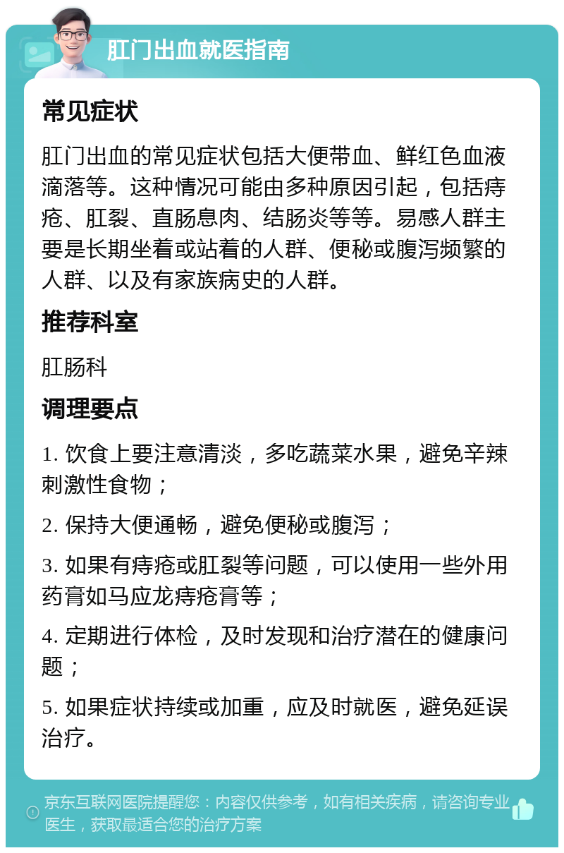 肛门出血就医指南 常见症状 肛门出血的常见症状包括大便带血、鲜红色血液滴落等。这种情况可能由多种原因引起，包括痔疮、肛裂、直肠息肉、结肠炎等等。易感人群主要是长期坐着或站着的人群、便秘或腹泻频繁的人群、以及有家族病史的人群。 推荐科室 肛肠科 调理要点 1. 饮食上要注意清淡，多吃蔬菜水果，避免辛辣刺激性食物； 2. 保持大便通畅，避免便秘或腹泻； 3. 如果有痔疮或肛裂等问题，可以使用一些外用药膏如马应龙痔疮膏等； 4. 定期进行体检，及时发现和治疗潜在的健康问题； 5. 如果症状持续或加重，应及时就医，避免延误治疗。