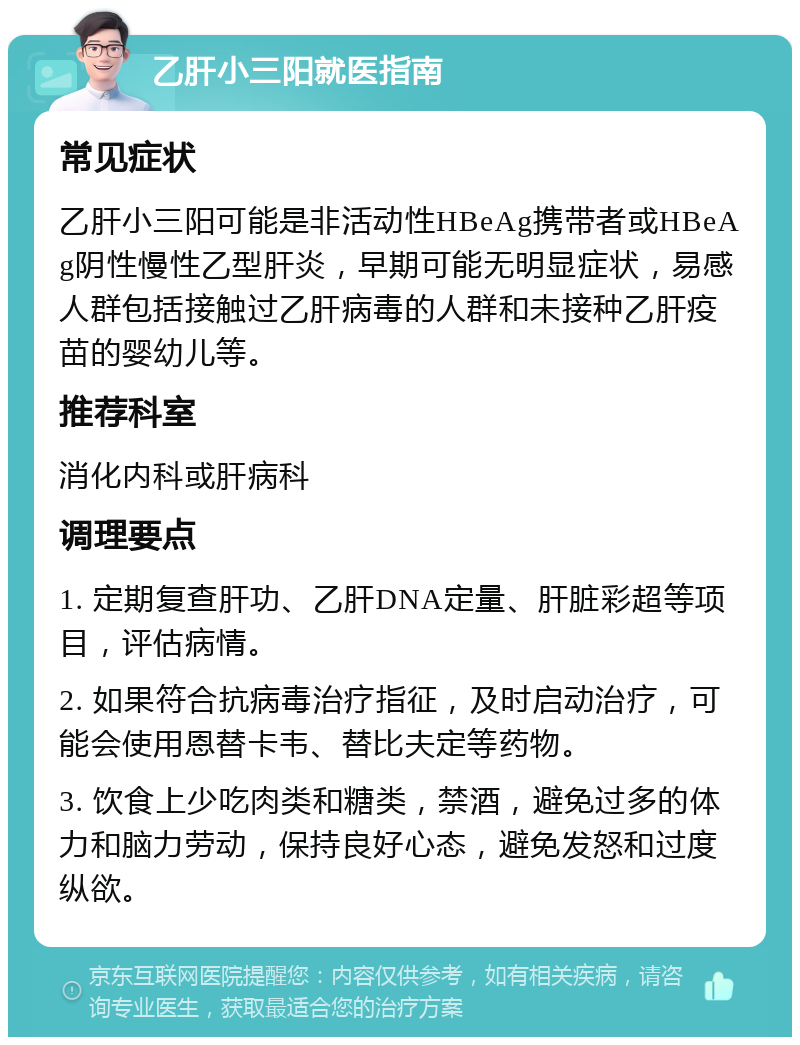 乙肝小三阳就医指南 常见症状 乙肝小三阳可能是非活动性HBeAg携带者或HBeAg阴性慢性乙型肝炎，早期可能无明显症状，易感人群包括接触过乙肝病毒的人群和未接种乙肝疫苗的婴幼儿等。 推荐科室 消化内科或肝病科 调理要点 1. 定期复查肝功、乙肝DNA定量、肝脏彩超等项目，评估病情。 2. 如果符合抗病毒治疗指征，及时启动治疗，可能会使用恩替卡韦、替比夫定等药物。 3. 饮食上少吃肉类和糖类，禁酒，避免过多的体力和脑力劳动，保持良好心态，避免发怒和过度纵欲。