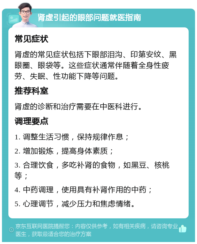 肾虚引起的眼部问题就医指南 常见症状 肾虚的常见症状包括下眼部泪沟、印第安纹、黑眼圈、眼袋等。这些症状通常伴随着全身性疲劳、失眠、性功能下降等问题。 推荐科室 肾虚的诊断和治疗需要在中医科进行。 调理要点 1. 调整生活习惯，保持规律作息； 2. 增加锻炼，提高身体素质； 3. 合理饮食，多吃补肾的食物，如黑豆、核桃等； 4. 中药调理，使用具有补肾作用的中药； 5. 心理调节，减少压力和焦虑情绪。