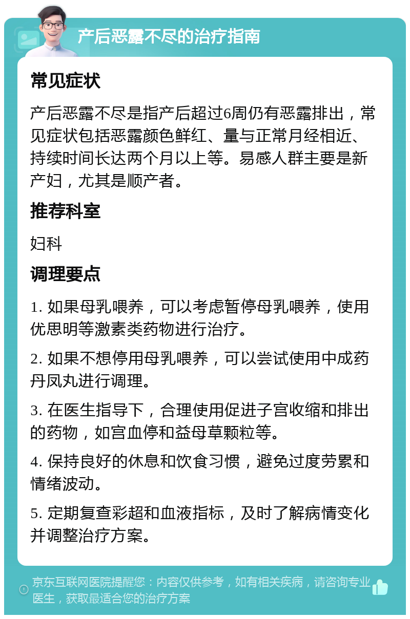 产后恶露不尽的治疗指南 常见症状 产后恶露不尽是指产后超过6周仍有恶露排出，常见症状包括恶露颜色鲜红、量与正常月经相近、持续时间长达两个月以上等。易感人群主要是新产妇，尤其是顺产者。 推荐科室 妇科 调理要点 1. 如果母乳喂养，可以考虑暂停母乳喂养，使用优思明等激素类药物进行治疗。 2. 如果不想停用母乳喂养，可以尝试使用中成药丹凤丸进行调理。 3. 在医生指导下，合理使用促进子宫收缩和排出的药物，如宫血停和益母草颗粒等。 4. 保持良好的休息和饮食习惯，避免过度劳累和情绪波动。 5. 定期复查彩超和血液指标，及时了解病情变化并调整治疗方案。