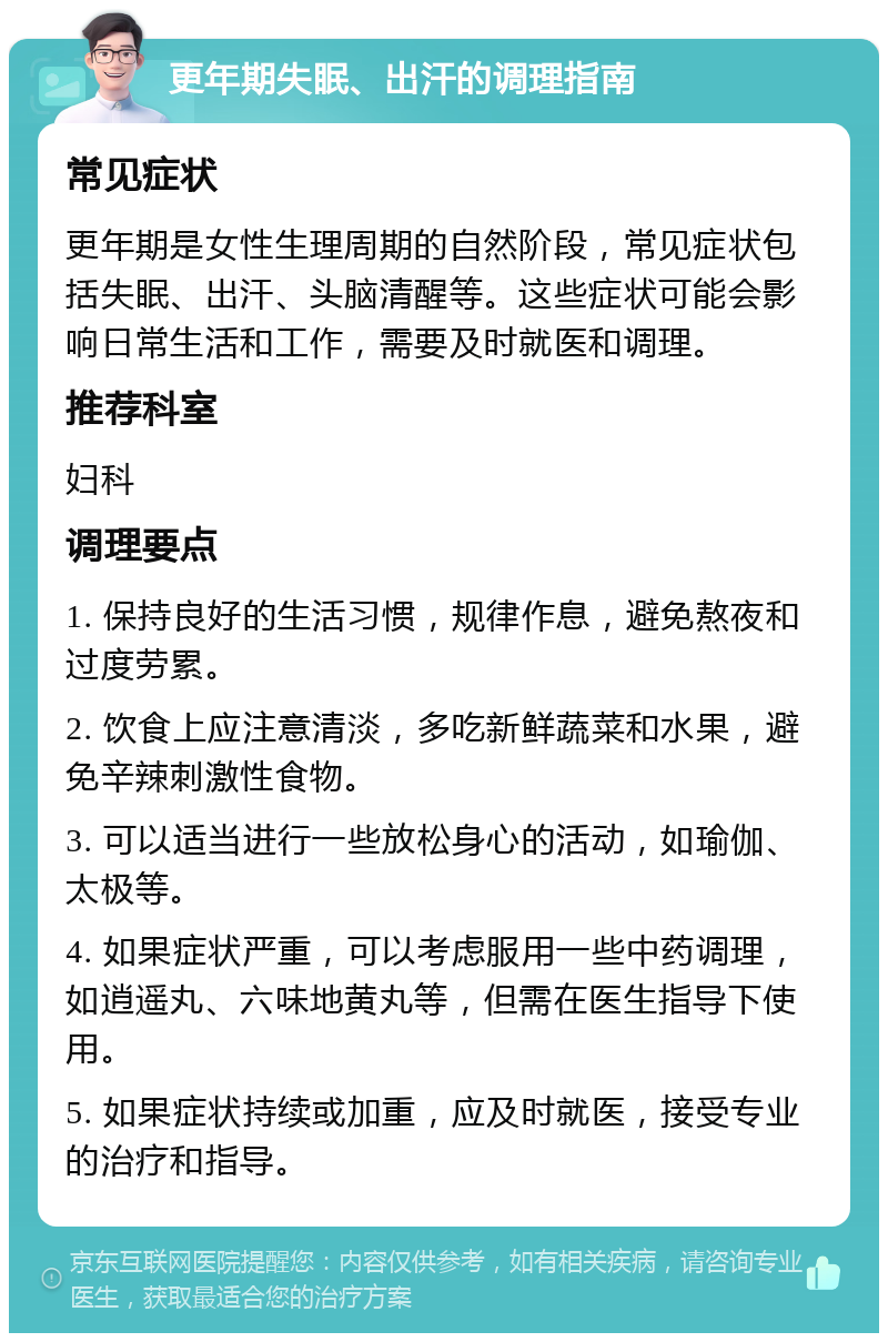 更年期失眠、出汗的调理指南 常见症状 更年期是女性生理周期的自然阶段，常见症状包括失眠、出汗、头脑清醒等。这些症状可能会影响日常生活和工作，需要及时就医和调理。 推荐科室 妇科 调理要点 1. 保持良好的生活习惯，规律作息，避免熬夜和过度劳累。 2. 饮食上应注意清淡，多吃新鲜蔬菜和水果，避免辛辣刺激性食物。 3. 可以适当进行一些放松身心的活动，如瑜伽、太极等。 4. 如果症状严重，可以考虑服用一些中药调理，如逍遥丸、六味地黄丸等，但需在医生指导下使用。 5. 如果症状持续或加重，应及时就医，接受专业的治疗和指导。