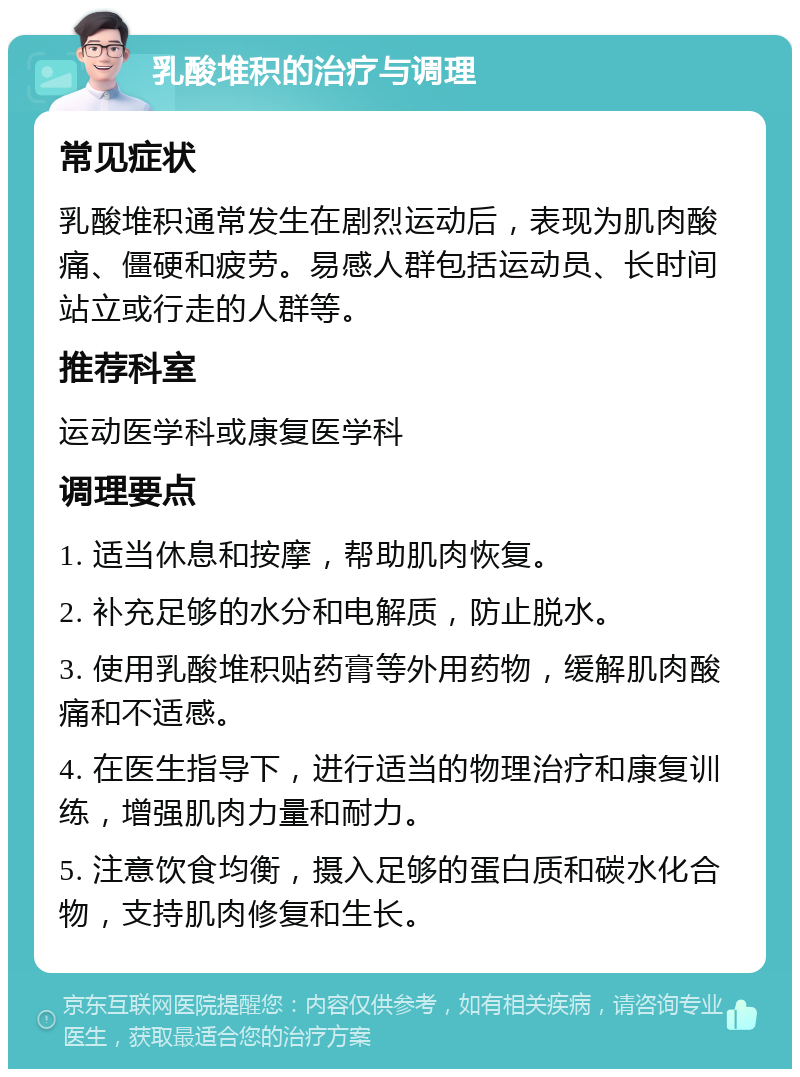 乳酸堆积的治疗与调理 常见症状 乳酸堆积通常发生在剧烈运动后，表现为肌肉酸痛、僵硬和疲劳。易感人群包括运动员、长时间站立或行走的人群等。 推荐科室 运动医学科或康复医学科 调理要点 1. 适当休息和按摩，帮助肌肉恢复。 2. 补充足够的水分和电解质，防止脱水。 3. 使用乳酸堆积贴药膏等外用药物，缓解肌肉酸痛和不适感。 4. 在医生指导下，进行适当的物理治疗和康复训练，增强肌肉力量和耐力。 5. 注意饮食均衡，摄入足够的蛋白质和碳水化合物，支持肌肉修复和生长。