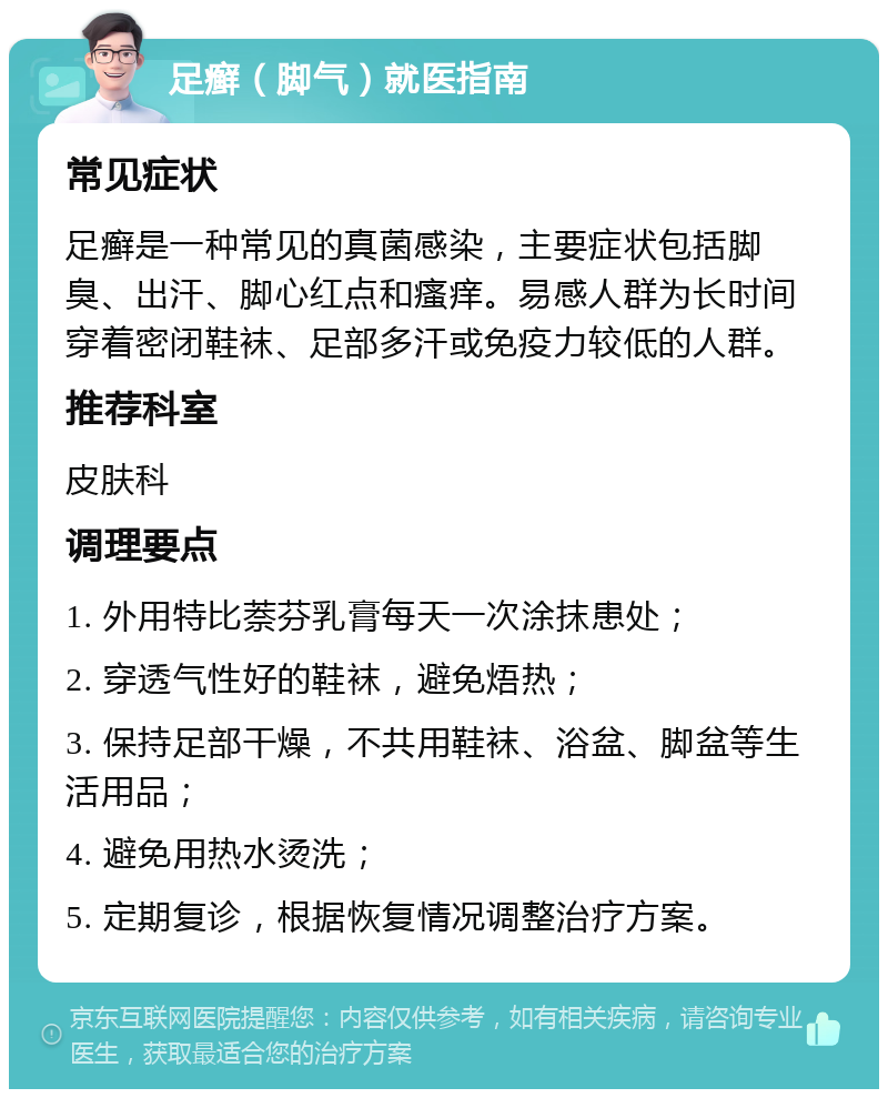 足癣（脚气）就医指南 常见症状 足癣是一种常见的真菌感染，主要症状包括脚臭、出汗、脚心红点和瘙痒。易感人群为长时间穿着密闭鞋袜、足部多汗或免疫力较低的人群。 推荐科室 皮肤科 调理要点 1. 外用特比萘芬乳膏每天一次涂抹患处； 2. 穿透气性好的鞋袜，避免焐热； 3. 保持足部干燥，不共用鞋袜、浴盆、脚盆等生活用品； 4. 避免用热水烫洗； 5. 定期复诊，根据恢复情况调整治疗方案。