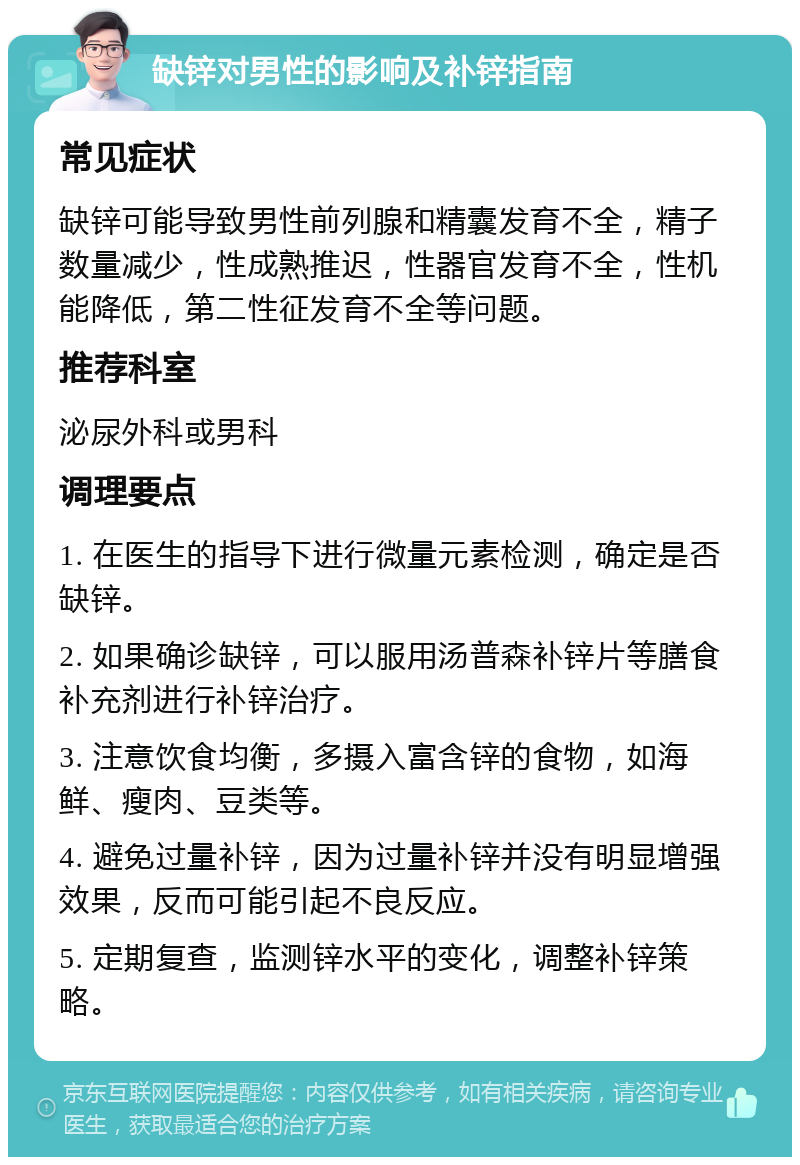 缺锌对男性的影响及补锌指南 常见症状 缺锌可能导致男性前列腺和精囊发育不全，精子数量减少，性成熟推迟，性器官发育不全，性机能降低，第二性征发育不全等问题。 推荐科室 泌尿外科或男科 调理要点 1. 在医生的指导下进行微量元素检测，确定是否缺锌。 2. 如果确诊缺锌，可以服用汤普森补锌片等膳食补充剂进行补锌治疗。 3. 注意饮食均衡，多摄入富含锌的食物，如海鲜、瘦肉、豆类等。 4. 避免过量补锌，因为过量补锌并没有明显增强效果，反而可能引起不良反应。 5. 定期复查，监测锌水平的变化，调整补锌策略。