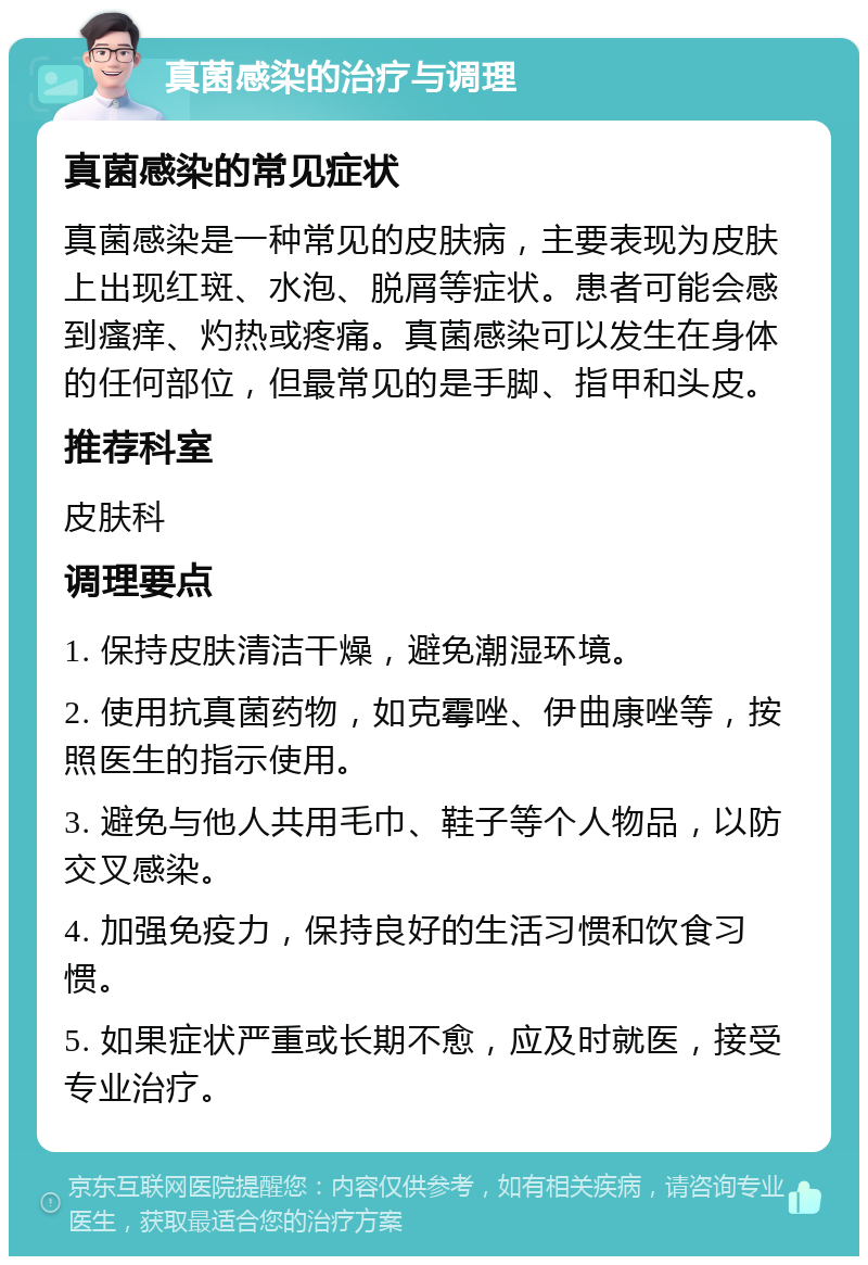 真菌感染的治疗与调理 真菌感染的常见症状 真菌感染是一种常见的皮肤病，主要表现为皮肤上出现红斑、水泡、脱屑等症状。患者可能会感到瘙痒、灼热或疼痛。真菌感染可以发生在身体的任何部位，但最常见的是手脚、指甲和头皮。 推荐科室 皮肤科 调理要点 1. 保持皮肤清洁干燥，避免潮湿环境。 2. 使用抗真菌药物，如克霉唑、伊曲康唑等，按照医生的指示使用。 3. 避免与他人共用毛巾、鞋子等个人物品，以防交叉感染。 4. 加强免疫力，保持良好的生活习惯和饮食习惯。 5. 如果症状严重或长期不愈，应及时就医，接受专业治疗。