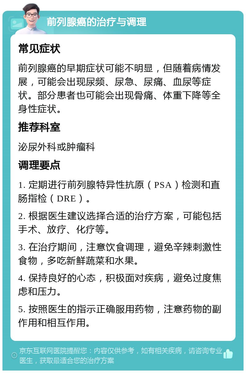 前列腺癌的治疗与调理 常见症状 前列腺癌的早期症状可能不明显，但随着病情发展，可能会出现尿频、尿急、尿痛、血尿等症状。部分患者也可能会出现骨痛、体重下降等全身性症状。 推荐科室 泌尿外科或肿瘤科 调理要点 1. 定期进行前列腺特异性抗原（PSA）检测和直肠指检（DRE）。 2. 根据医生建议选择合适的治疗方案，可能包括手术、放疗、化疗等。 3. 在治疗期间，注意饮食调理，避免辛辣刺激性食物，多吃新鲜蔬菜和水果。 4. 保持良好的心态，积极面对疾病，避免过度焦虑和压力。 5. 按照医生的指示正确服用药物，注意药物的副作用和相互作用。