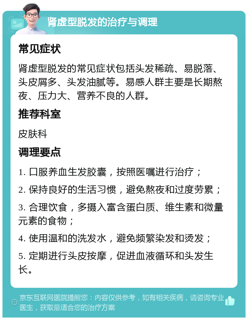 肾虚型脱发的治疗与调理 常见症状 肾虚型脱发的常见症状包括头发稀疏、易脱落、头皮屑多、头发油腻等。易感人群主要是长期熬夜、压力大、营养不良的人群。 推荐科室 皮肤科 调理要点 1. 口服养血生发胶囊，按照医嘱进行治疗； 2. 保持良好的生活习惯，避免熬夜和过度劳累； 3. 合理饮食，多摄入富含蛋白质、维生素和微量元素的食物； 4. 使用温和的洗发水，避免频繁染发和烫发； 5. 定期进行头皮按摩，促进血液循环和头发生长。