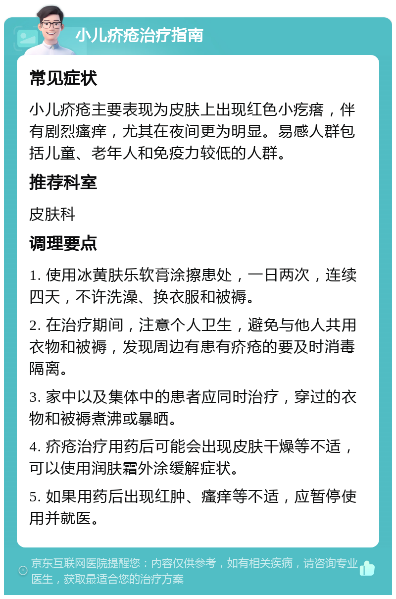 小儿疥疮治疗指南 常见症状 小儿疥疮主要表现为皮肤上出现红色小疙瘩，伴有剧烈瘙痒，尤其在夜间更为明显。易感人群包括儿童、老年人和免疫力较低的人群。 推荐科室 皮肤科 调理要点 1. 使用冰黄肤乐软膏涂擦患处，一日两次，连续四天，不许洗澡、换衣服和被褥。 2. 在治疗期间，注意个人卫生，避免与他人共用衣物和被褥，发现周边有患有疥疮的要及时消毒隔离。 3. 家中以及集体中的患者应同时治疗，穿过的衣物和被褥煮沸或暴晒。 4. 疥疮治疗用药后可能会出现皮肤干燥等不适，可以使用润肤霜外涂缓解症状。 5. 如果用药后出现红肿、瘙痒等不适，应暂停使用并就医。