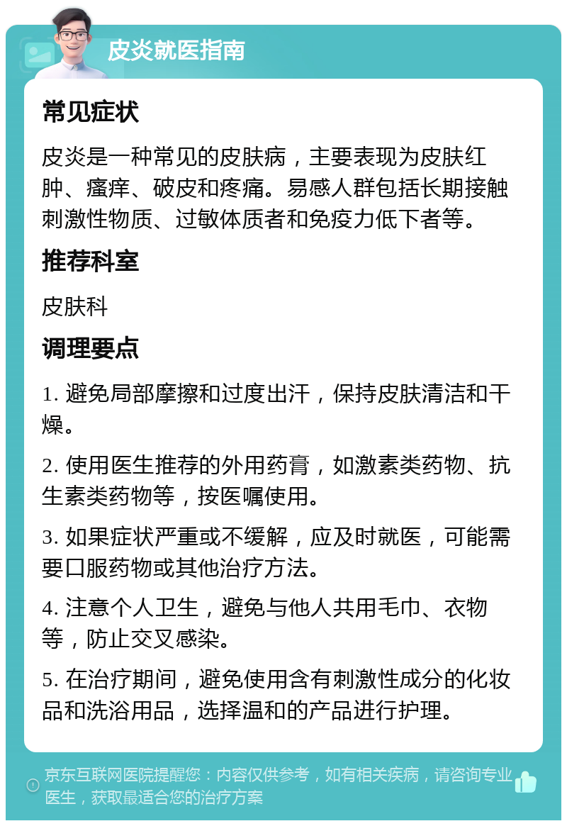 皮炎就医指南 常见症状 皮炎是一种常见的皮肤病，主要表现为皮肤红肿、瘙痒、破皮和疼痛。易感人群包括长期接触刺激性物质、过敏体质者和免疫力低下者等。 推荐科室 皮肤科 调理要点 1. 避免局部摩擦和过度出汗，保持皮肤清洁和干燥。 2. 使用医生推荐的外用药膏，如激素类药物、抗生素类药物等，按医嘱使用。 3. 如果症状严重或不缓解，应及时就医，可能需要口服药物或其他治疗方法。 4. 注意个人卫生，避免与他人共用毛巾、衣物等，防止交叉感染。 5. 在治疗期间，避免使用含有刺激性成分的化妆品和洗浴用品，选择温和的产品进行护理。