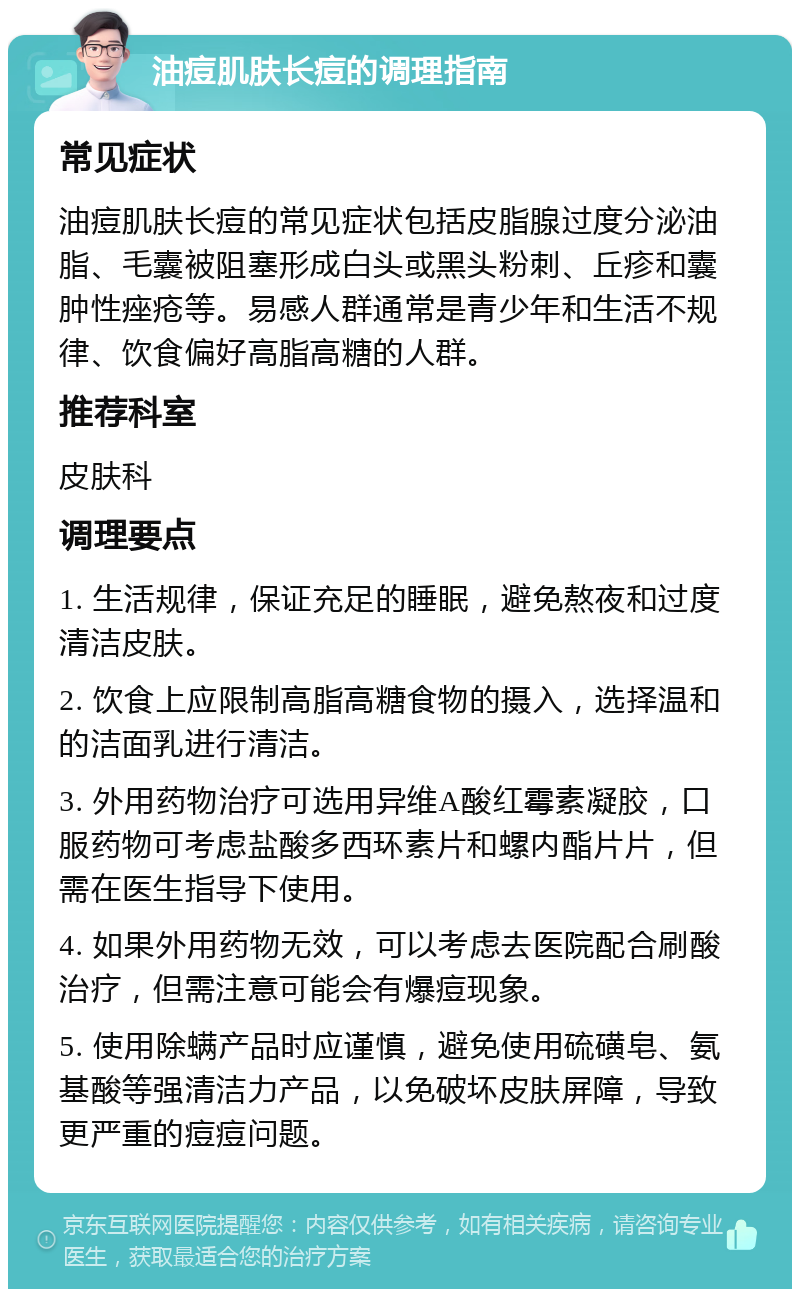 油痘肌肤长痘的调理指南 常见症状 油痘肌肤长痘的常见症状包括皮脂腺过度分泌油脂、毛囊被阻塞形成白头或黑头粉刺、丘疹和囊肿性痤疮等。易感人群通常是青少年和生活不规律、饮食偏好高脂高糖的人群。 推荐科室 皮肤科 调理要点 1. 生活规律，保证充足的睡眠，避免熬夜和过度清洁皮肤。 2. 饮食上应限制高脂高糖食物的摄入，选择温和的洁面乳进行清洁。 3. 外用药物治疗可选用异维A酸红霉素凝胶，口服药物可考虑盐酸多西环素片和螺内酯片片，但需在医生指导下使用。 4. 如果外用药物无效，可以考虑去医院配合刷酸治疗，但需注意可能会有爆痘现象。 5. 使用除螨产品时应谨慎，避免使用硫磺皂、氨基酸等强清洁力产品，以免破坏皮肤屏障，导致更严重的痘痘问题。