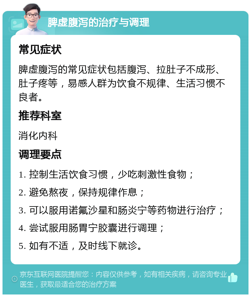 脾虚腹泻的治疗与调理 常见症状 脾虚腹泻的常见症状包括腹泻、拉肚子不成形、肚子疼等，易感人群为饮食不规律、生活习惯不良者。 推荐科室 消化内科 调理要点 1. 控制生活饮食习惯，少吃刺激性食物； 2. 避免熬夜，保持规律作息； 3. 可以服用诺氟沙星和肠炎宁等药物进行治疗； 4. 尝试服用肠胃宁胶囊进行调理； 5. 如有不适，及时线下就诊。