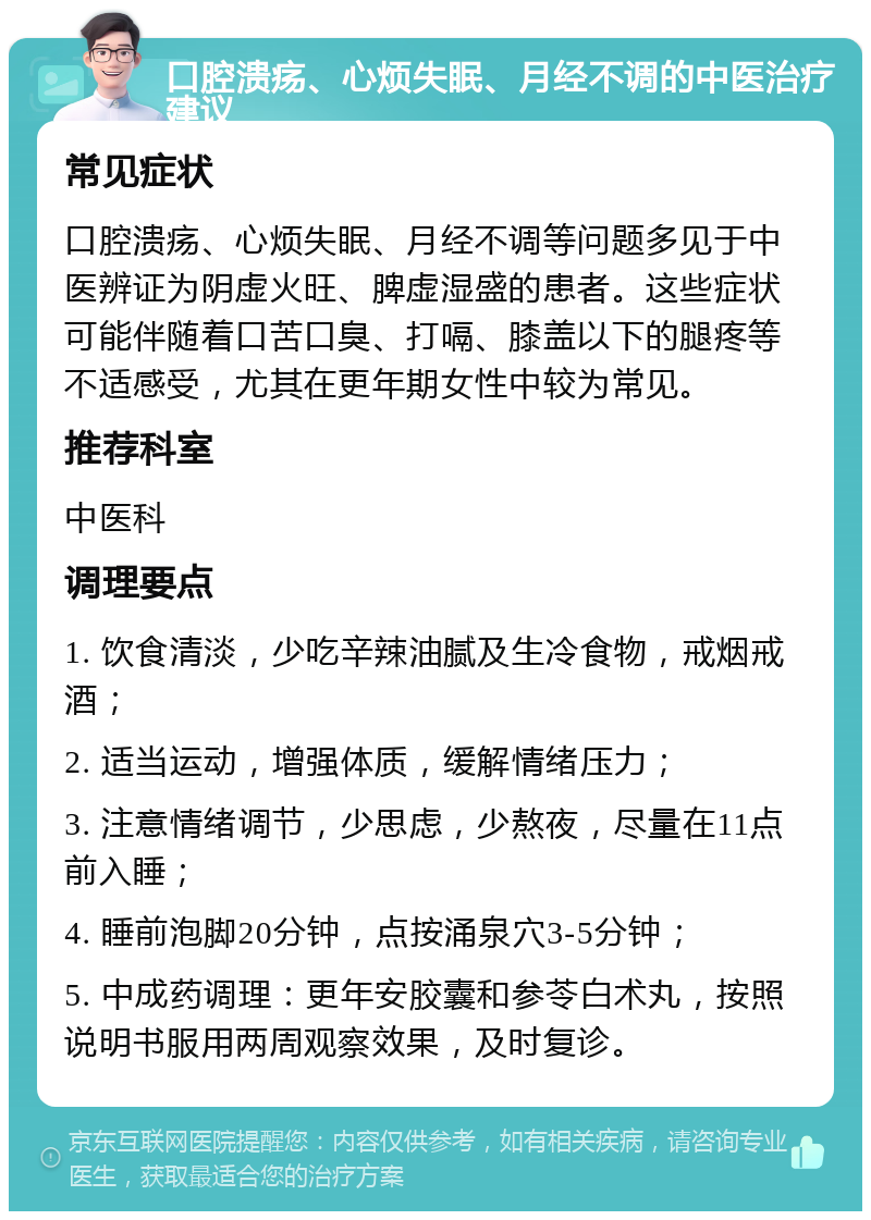 口腔溃疡、心烦失眠、月经不调的中医治疗建议 常见症状 口腔溃疡、心烦失眠、月经不调等问题多见于中医辨证为阴虚火旺、脾虚湿盛的患者。这些症状可能伴随着口苦口臭、打嗝、膝盖以下的腿疼等不适感受，尤其在更年期女性中较为常见。 推荐科室 中医科 调理要点 1. 饮食清淡，少吃辛辣油腻及生冷食物，戒烟戒酒； 2. 适当运动，增强体质，缓解情绪压力； 3. 注意情绪调节，少思虑，少熬夜，尽量在11点前入睡； 4. 睡前泡脚20分钟，点按涌泉穴3-5分钟； 5. 中成药调理：更年安胶囊和参苓白术丸，按照说明书服用两周观察效果，及时复诊。