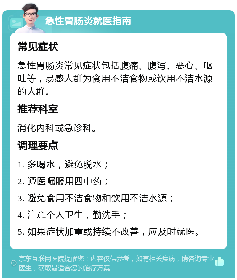 急性胃肠炎就医指南 常见症状 急性胃肠炎常见症状包括腹痛、腹泻、恶心、呕吐等，易感人群为食用不洁食物或饮用不洁水源的人群。 推荐科室 消化内科或急诊科。 调理要点 1. 多喝水，避免脱水； 2. 遵医嘱服用四中药； 3. 避免食用不洁食物和饮用不洁水源； 4. 注意个人卫生，勤洗手； 5. 如果症状加重或持续不改善，应及时就医。