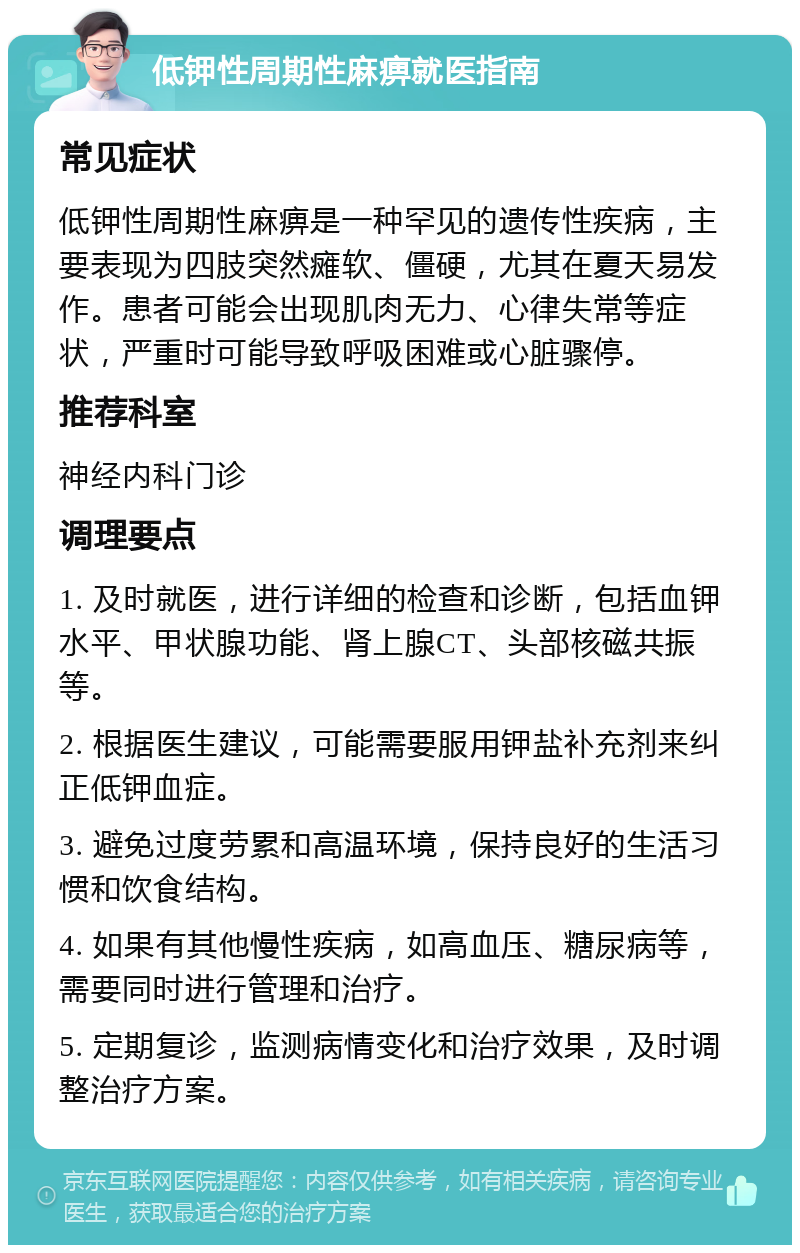 低钾性周期性麻痹就医指南 常见症状 低钾性周期性麻痹是一种罕见的遗传性疾病，主要表现为四肢突然瘫软、僵硬，尤其在夏天易发作。患者可能会出现肌肉无力、心律失常等症状，严重时可能导致呼吸困难或心脏骤停。 推荐科室 神经内科门诊 调理要点 1. 及时就医，进行详细的检查和诊断，包括血钾水平、甲状腺功能、肾上腺CT、头部核磁共振等。 2. 根据医生建议，可能需要服用钾盐补充剂来纠正低钾血症。 3. 避免过度劳累和高温环境，保持良好的生活习惯和饮食结构。 4. 如果有其他慢性疾病，如高血压、糖尿病等，需要同时进行管理和治疗。 5. 定期复诊，监测病情变化和治疗效果，及时调整治疗方案。