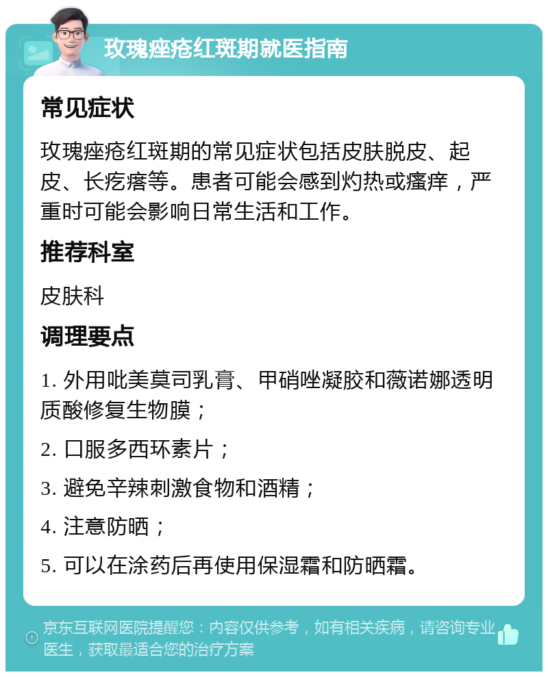 玫瑰痤疮红斑期就医指南 常见症状 玫瑰痤疮红斑期的常见症状包括皮肤脱皮、起皮、长疙瘩等。患者可能会感到灼热或瘙痒，严重时可能会影响日常生活和工作。 推荐科室 皮肤科 调理要点 1. 外用吡美莫司乳膏、甲硝唑凝胶和薇诺娜透明质酸修复生物膜； 2. 口服多西环素片； 3. 避免辛辣刺激食物和酒精； 4. 注意防晒； 5. 可以在涂药后再使用保湿霜和防晒霜。