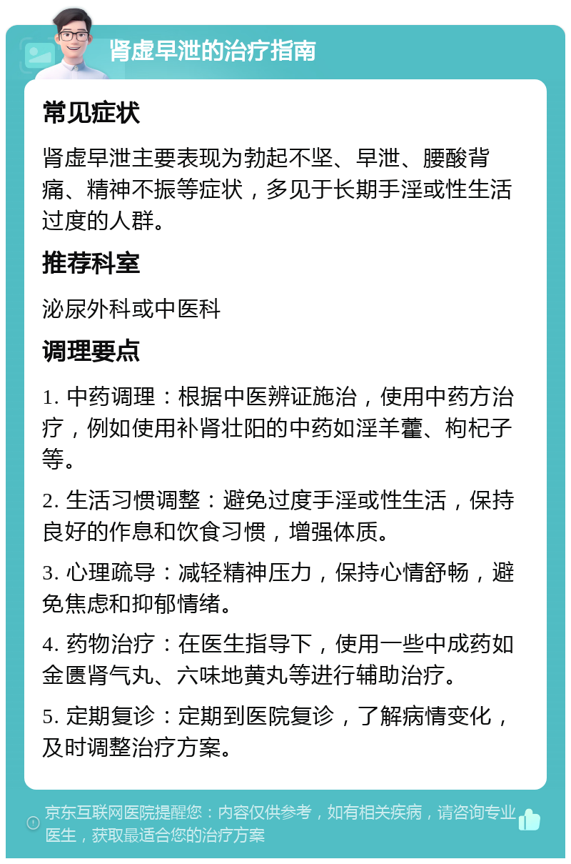 肾虚早泄的治疗指南 常见症状 肾虚早泄主要表现为勃起不坚、早泄、腰酸背痛、精神不振等症状，多见于长期手淫或性生活过度的人群。 推荐科室 泌尿外科或中医科 调理要点 1. 中药调理：根据中医辨证施治，使用中药方治疗，例如使用补肾壮阳的中药如淫羊藿、枸杞子等。 2. 生活习惯调整：避免过度手淫或性生活，保持良好的作息和饮食习惯，增强体质。 3. 心理疏导：减轻精神压力，保持心情舒畅，避免焦虑和抑郁情绪。 4. 药物治疗：在医生指导下，使用一些中成药如金匮肾气丸、六味地黄丸等进行辅助治疗。 5. 定期复诊：定期到医院复诊，了解病情变化，及时调整治疗方案。