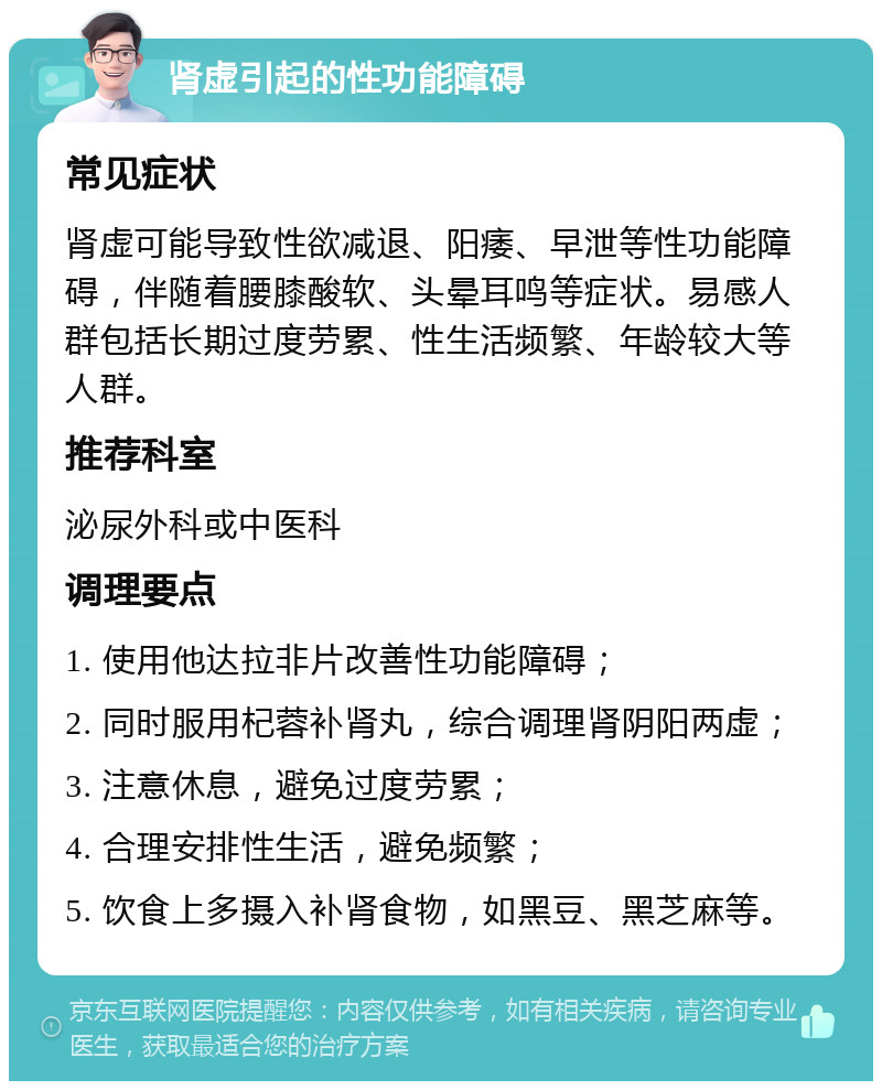 肾虚引起的性功能障碍 常见症状 肾虚可能导致性欲减退、阳痿、早泄等性功能障碍，伴随着腰膝酸软、头晕耳鸣等症状。易感人群包括长期过度劳累、性生活频繁、年龄较大等人群。 推荐科室 泌尿外科或中医科 调理要点 1. 使用他达拉非片改善性功能障碍； 2. 同时服用杞蓉补肾丸，综合调理肾阴阳两虚； 3. 注意休息，避免过度劳累； 4. 合理安排性生活，避免频繁； 5. 饮食上多摄入补肾食物，如黑豆、黑芝麻等。