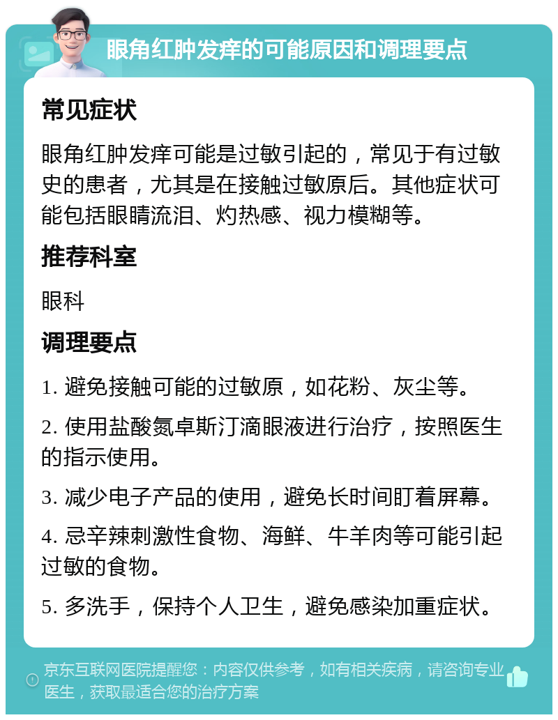 眼角红肿发痒的可能原因和调理要点 常见症状 眼角红肿发痒可能是过敏引起的，常见于有过敏史的患者，尤其是在接触过敏原后。其他症状可能包括眼睛流泪、灼热感、视力模糊等。 推荐科室 眼科 调理要点 1. 避免接触可能的过敏原，如花粉、灰尘等。 2. 使用盐酸氮卓斯汀滴眼液进行治疗，按照医生的指示使用。 3. 减少电子产品的使用，避免长时间盯着屏幕。 4. 忌辛辣刺激性食物、海鲜、牛羊肉等可能引起过敏的食物。 5. 多洗手，保持个人卫生，避免感染加重症状。