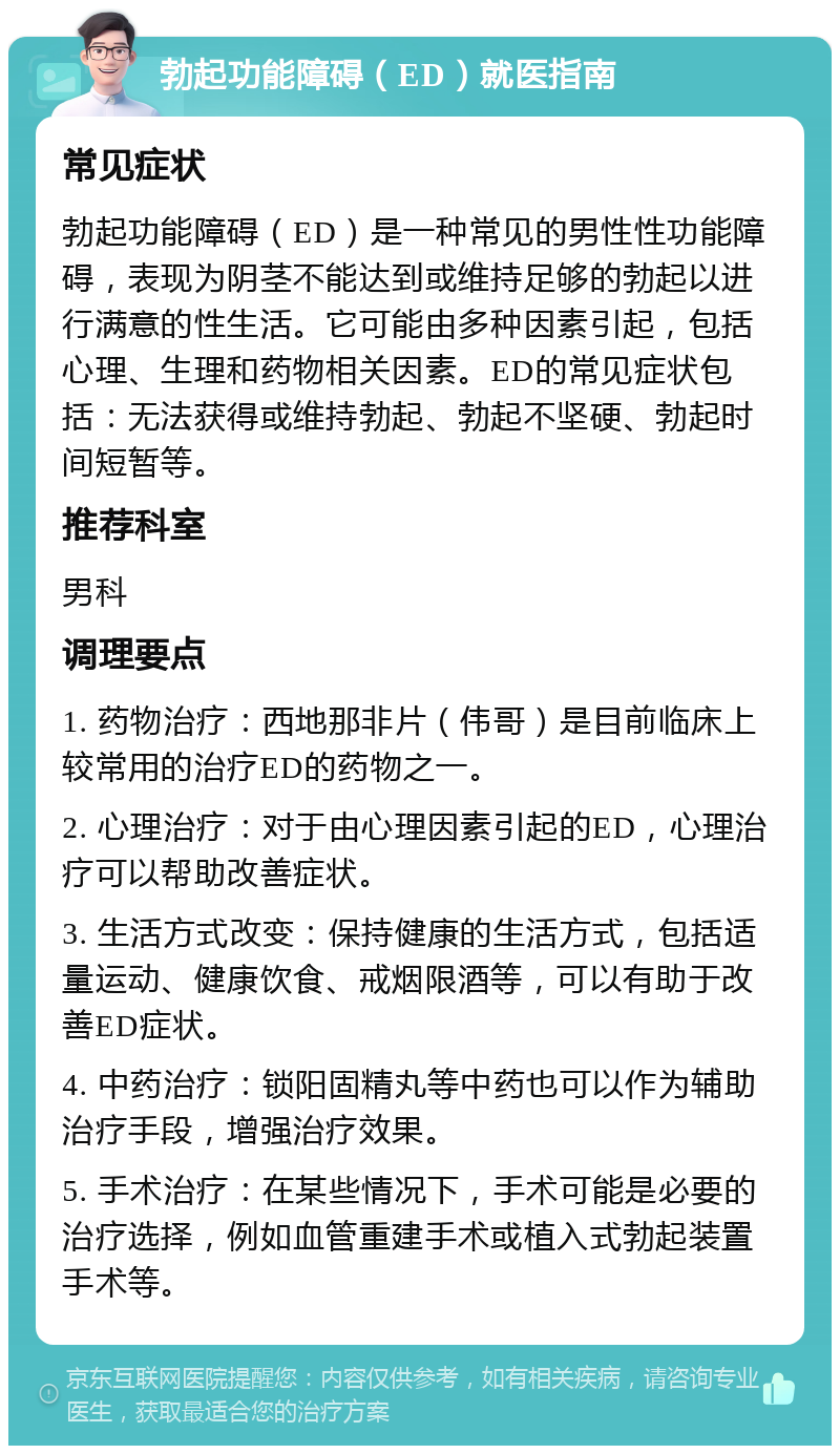 勃起功能障碍（ED）就医指南 常见症状 勃起功能障碍（ED）是一种常见的男性性功能障碍，表现为阴茎不能达到或维持足够的勃起以进行满意的性生活。它可能由多种因素引起，包括心理、生理和药物相关因素。ED的常见症状包括：无法获得或维持勃起、勃起不坚硬、勃起时间短暂等。 推荐科室 男科 调理要点 1. 药物治疗：西地那非片（伟哥）是目前临床上较常用的治疗ED的药物之一。 2. 心理治疗：对于由心理因素引起的ED，心理治疗可以帮助改善症状。 3. 生活方式改变：保持健康的生活方式，包括适量运动、健康饮食、戒烟限酒等，可以有助于改善ED症状。 4. 中药治疗：锁阳固精丸等中药也可以作为辅助治疗手段，增强治疗效果。 5. 手术治疗：在某些情况下，手术可能是必要的治疗选择，例如血管重建手术或植入式勃起装置手术等。