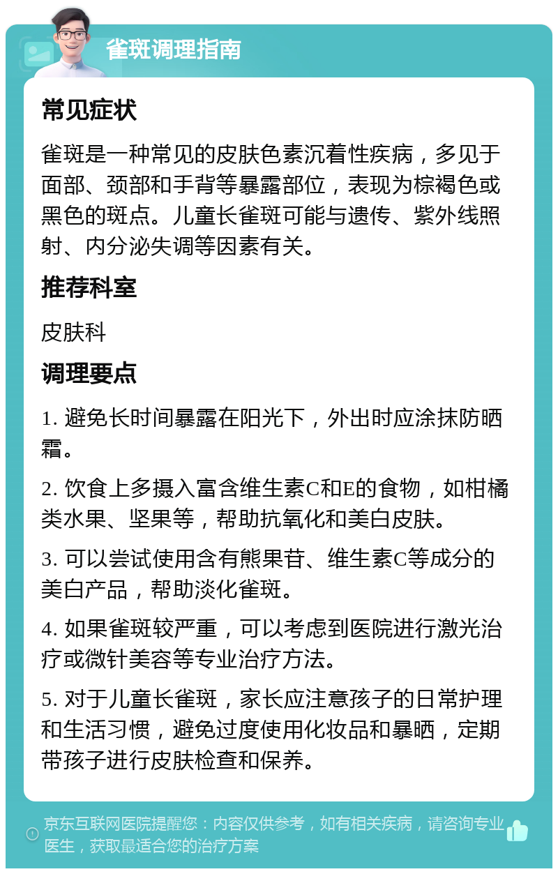 雀斑调理指南 常见症状 雀斑是一种常见的皮肤色素沉着性疾病，多见于面部、颈部和手背等暴露部位，表现为棕褐色或黑色的斑点。儿童长雀斑可能与遗传、紫外线照射、内分泌失调等因素有关。 推荐科室 皮肤科 调理要点 1. 避免长时间暴露在阳光下，外出时应涂抹防晒霜。 2. 饮食上多摄入富含维生素C和E的食物，如柑橘类水果、坚果等，帮助抗氧化和美白皮肤。 3. 可以尝试使用含有熊果苷、维生素C等成分的美白产品，帮助淡化雀斑。 4. 如果雀斑较严重，可以考虑到医院进行激光治疗或微针美容等专业治疗方法。 5. 对于儿童长雀斑，家长应注意孩子的日常护理和生活习惯，避免过度使用化妆品和暴晒，定期带孩子进行皮肤检查和保养。