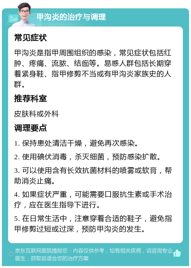 甲沟炎的治疗与调理 常见症状 甲沟炎是指甲周围组织的感染，常见症状包括红肿、疼痛、流脓、结痂等。易感人群包括长期穿着紧身鞋、指甲修剪不当或有甲沟炎家族史的人群。 推荐科室 皮肤科或外科 调理要点 1. 保持患处清洁干燥，避免再次感染。 2. 使用碘伏消毒，杀灭细菌，预防感染扩散。 3. 可以使用含有长效抗菌材料的喷雾或软膏，帮助消炎止痛。 4. 如果症状严重，可能需要口服抗生素或手术治疗，应在医生指导下进行。 5. 在日常生活中，注意穿着合适的鞋子，避免指甲修剪过短或过深，预防甲沟炎的发生。