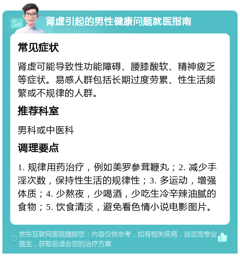 肾虚引起的男性健康问题就医指南 常见症状 肾虚可能导致性功能障碍、腰膝酸软、精神疲乏等症状。易感人群包括长期过度劳累、性生活频繁或不规律的人群。 推荐科室 男科或中医科 调理要点 1. 规律用药治疗，例如美罗参茸鞭丸；2. 减少手淫次数，保持性生活的规律性；3. 多运动，增强体质；4. 少熬夜，少喝酒，少吃生冷辛辣油腻的食物；5. 饮食清淡，避免看色情小说电影图片。