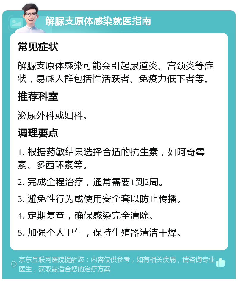 解脲支原体感染就医指南 常见症状 解脲支原体感染可能会引起尿道炎、宫颈炎等症状，易感人群包括性活跃者、免疫力低下者等。 推荐科室 泌尿外科或妇科。 调理要点 1. 根据药敏结果选择合适的抗生素，如阿奇霉素、多西环素等。 2. 完成全程治疗，通常需要1到2周。 3. 避免性行为或使用安全套以防止传播。 4. 定期复查，确保感染完全清除。 5. 加强个人卫生，保持生殖器清洁干燥。