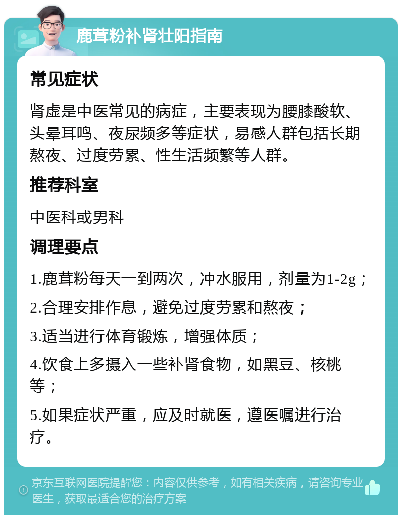 鹿茸粉补肾壮阳指南 常见症状 肾虚是中医常见的病症，主要表现为腰膝酸软、头晕耳鸣、夜尿频多等症状，易感人群包括长期熬夜、过度劳累、性生活频繁等人群。 推荐科室 中医科或男科 调理要点 1.鹿茸粉每天一到两次，冲水服用，剂量为1-2g； 2.合理安排作息，避免过度劳累和熬夜； 3.适当进行体育锻炼，增强体质； 4.饮食上多摄入一些补肾食物，如黑豆、核桃等； 5.如果症状严重，应及时就医，遵医嘱进行治疗。