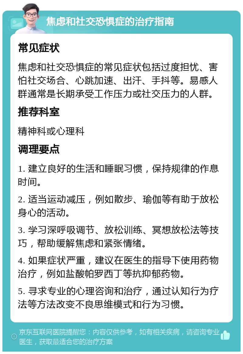 焦虑和社交恐惧症的治疗指南 常见症状 焦虑和社交恐惧症的常见症状包括过度担忧、害怕社交场合、心跳加速、出汗、手抖等。易感人群通常是长期承受工作压力或社交压力的人群。 推荐科室 精神科或心理科 调理要点 1. 建立良好的生活和睡眠习惯，保持规律的作息时间。 2. 适当运动减压，例如散步、瑜伽等有助于放松身心的活动。 3. 学习深呼吸调节、放松训练、冥想放松法等技巧，帮助缓解焦虑和紧张情绪。 4. 如果症状严重，建议在医生的指导下使用药物治疗，例如盐酸帕罗西丁等抗抑郁药物。 5. 寻求专业的心理咨询和治疗，通过认知行为疗法等方法改变不良思维模式和行为习惯。