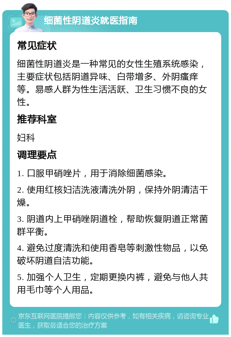 细菌性阴道炎就医指南 常见症状 细菌性阴道炎是一种常见的女性生殖系统感染，主要症状包括阴道异味、白带增多、外阴瘙痒等。易感人群为性生活活跃、卫生习惯不良的女性。 推荐科室 妇科 调理要点 1. 口服甲硝唑片，用于消除细菌感染。 2. 使用红核妇洁洗液清洗外阴，保持外阴清洁干燥。 3. 阴道内上甲硝唑阴道栓，帮助恢复阴道正常菌群平衡。 4. 避免过度清洗和使用香皂等刺激性物品，以免破坏阴道自洁功能。 5. 加强个人卫生，定期更换内裤，避免与他人共用毛巾等个人用品。