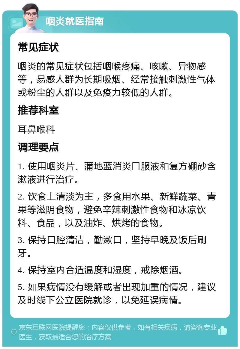 咽炎就医指南 常见症状 咽炎的常见症状包括咽喉疼痛、咳嗽、异物感等，易感人群为长期吸烟、经常接触刺激性气体或粉尘的人群以及免疫力较低的人群。 推荐科室 耳鼻喉科 调理要点 1. 使用咽炎片、蒲地蓝消炎口服液和复方硼砂含漱液进行治疗。 2. 饮食上清淡为主，多食用水果、新鲜蔬菜、青果等滋阴食物，避免辛辣刺激性食物和冰凉饮料、食品，以及油炸、烘烤的食物。 3. 保持口腔清洁，勤漱口，坚持早晚及饭后刷牙。 4. 保持室内合适温度和湿度，戒除烟酒。 5. 如果病情没有缓解或者出现加重的情况，建议及时线下公立医院就诊，以免延误病情。