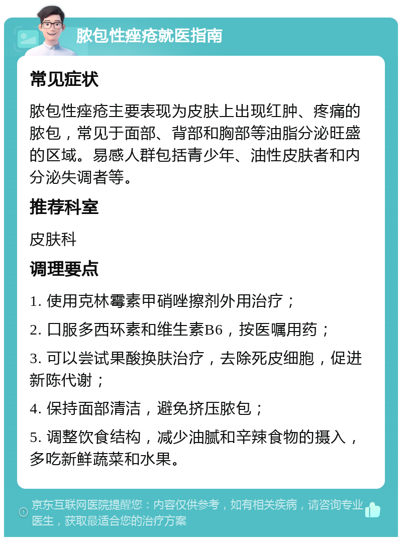 脓包性痤疮就医指南 常见症状 脓包性痤疮主要表现为皮肤上出现红肿、疼痛的脓包，常见于面部、背部和胸部等油脂分泌旺盛的区域。易感人群包括青少年、油性皮肤者和内分泌失调者等。 推荐科室 皮肤科 调理要点 1. 使用克林霉素甲硝唑擦剂外用治疗； 2. 口服多西环素和维生素B6，按医嘱用药； 3. 可以尝试果酸换肤治疗，去除死皮细胞，促进新陈代谢； 4. 保持面部清洁，避免挤压脓包； 5. 调整饮食结构，减少油腻和辛辣食物的摄入，多吃新鲜蔬菜和水果。