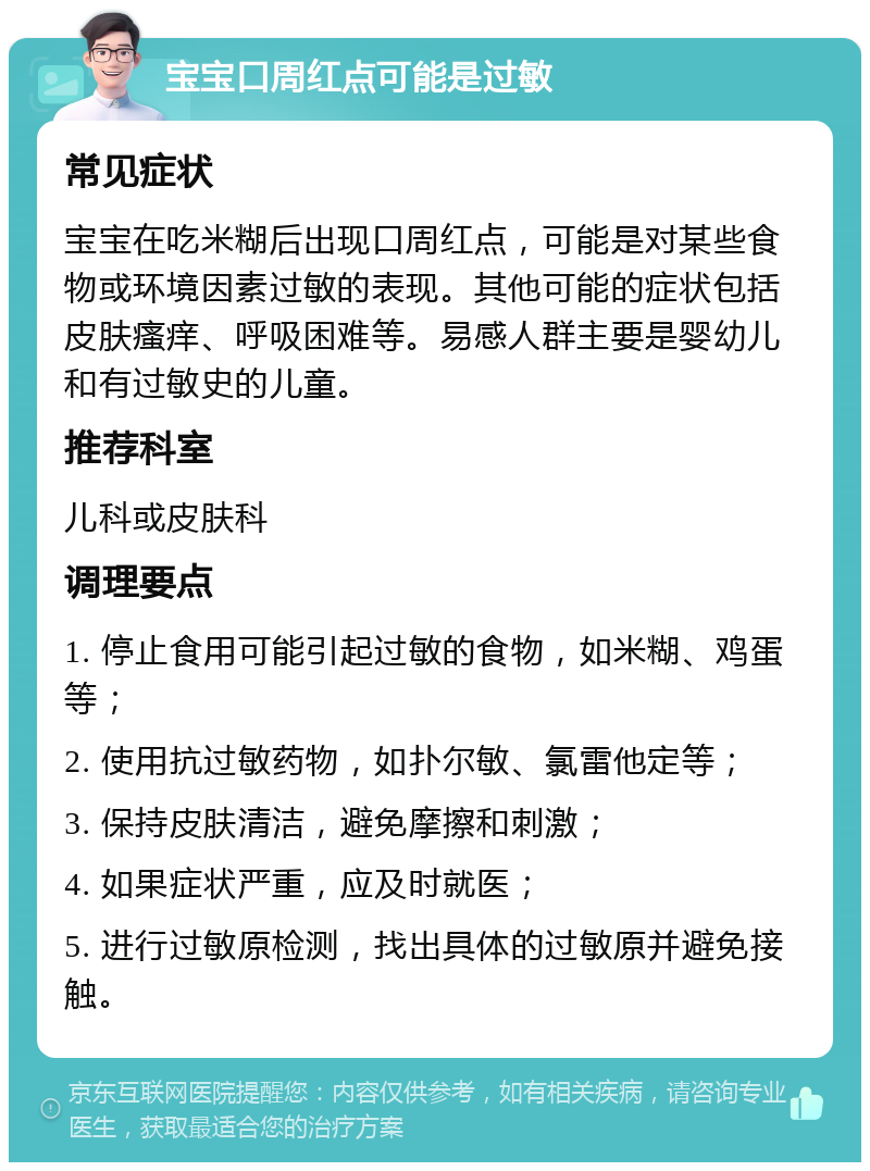 宝宝口周红点可能是过敏 常见症状 宝宝在吃米糊后出现口周红点，可能是对某些食物或环境因素过敏的表现。其他可能的症状包括皮肤瘙痒、呼吸困难等。易感人群主要是婴幼儿和有过敏史的儿童。 推荐科室 儿科或皮肤科 调理要点 1. 停止食用可能引起过敏的食物，如米糊、鸡蛋等； 2. 使用抗过敏药物，如扑尔敏、氯雷他定等； 3. 保持皮肤清洁，避免摩擦和刺激； 4. 如果症状严重，应及时就医； 5. 进行过敏原检测，找出具体的过敏原并避免接触。