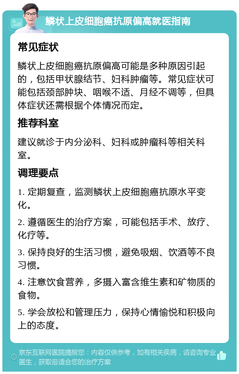 鳞状上皮细胞癌抗原偏高就医指南 常见症状 鳞状上皮细胞癌抗原偏高可能是多种原因引起的，包括甲状腺结节、妇科肿瘤等。常见症状可能包括颈部肿块、咽喉不适、月经不调等，但具体症状还需根据个体情况而定。 推荐科室 建议就诊于内分泌科、妇科或肿瘤科等相关科室。 调理要点 1. 定期复查，监测鳞状上皮细胞癌抗原水平变化。 2. 遵循医生的治疗方案，可能包括手术、放疗、化疗等。 3. 保持良好的生活习惯，避免吸烟、饮酒等不良习惯。 4. 注意饮食营养，多摄入富含维生素和矿物质的食物。 5. 学会放松和管理压力，保持心情愉悦和积极向上的态度。