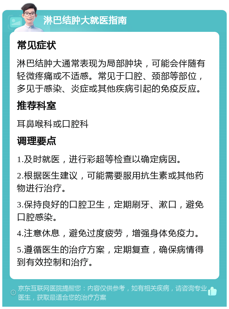 淋巴结肿大就医指南 常见症状 淋巴结肿大通常表现为局部肿块，可能会伴随有轻微疼痛或不适感。常见于口腔、颈部等部位，多见于感染、炎症或其他疾病引起的免疫反应。 推荐科室 耳鼻喉科或口腔科 调理要点 1.及时就医，进行彩超等检查以确定病因。 2.根据医生建议，可能需要服用抗生素或其他药物进行治疗。 3.保持良好的口腔卫生，定期刷牙、漱口，避免口腔感染。 4.注意休息，避免过度疲劳，增强身体免疫力。 5.遵循医生的治疗方案，定期复查，确保病情得到有效控制和治疗。