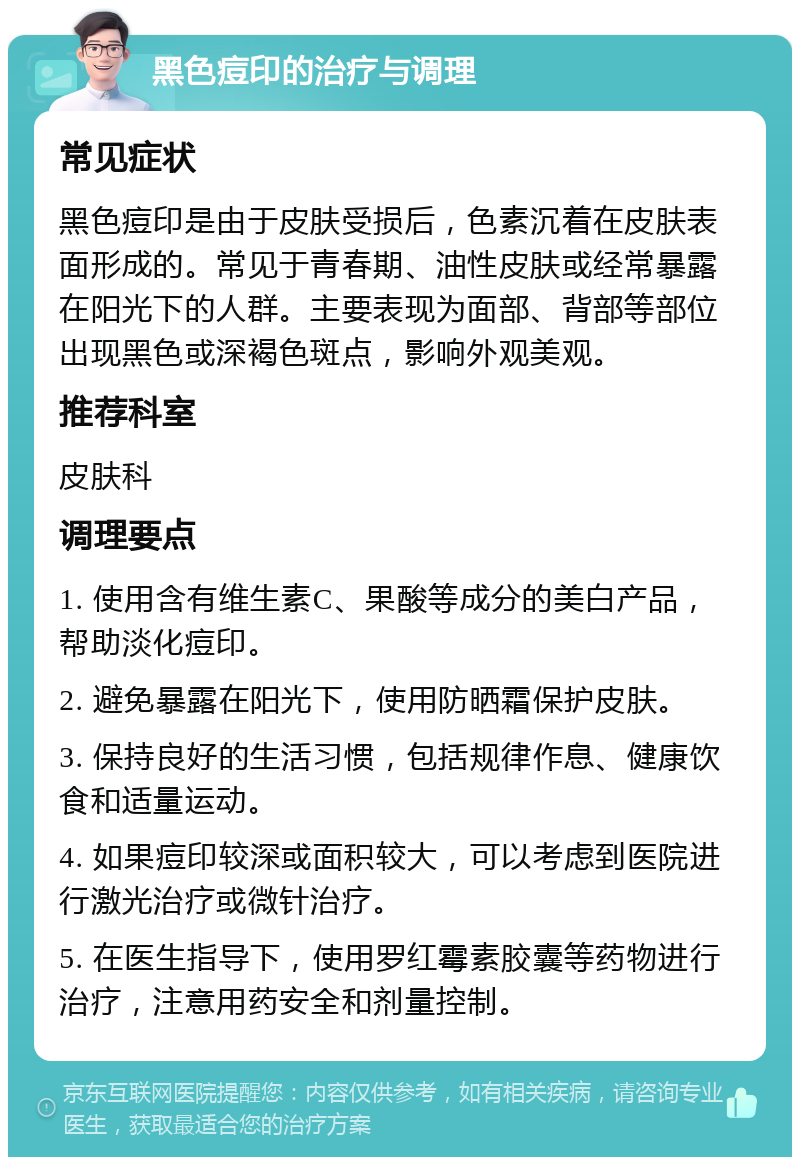 黑色痘印的治疗与调理 常见症状 黑色痘印是由于皮肤受损后，色素沉着在皮肤表面形成的。常见于青春期、油性皮肤或经常暴露在阳光下的人群。主要表现为面部、背部等部位出现黑色或深褐色斑点，影响外观美观。 推荐科室 皮肤科 调理要点 1. 使用含有维生素C、果酸等成分的美白产品，帮助淡化痘印。 2. 避免暴露在阳光下，使用防晒霜保护皮肤。 3. 保持良好的生活习惯，包括规律作息、健康饮食和适量运动。 4. 如果痘印较深或面积较大，可以考虑到医院进行激光治疗或微针治疗。 5. 在医生指导下，使用罗红霉素胶囊等药物进行治疗，注意用药安全和剂量控制。