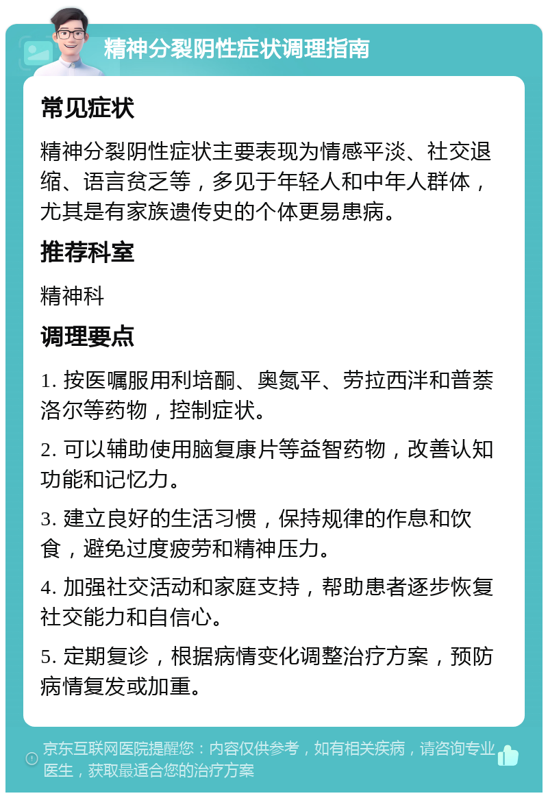 精神分裂阴性症状调理指南 常见症状 精神分裂阴性症状主要表现为情感平淡、社交退缩、语言贫乏等，多见于年轻人和中年人群体，尤其是有家族遗传史的个体更易患病。 推荐科室 精神科 调理要点 1. 按医嘱服用利培酮、奥氮平、劳拉西泮和普萘洛尔等药物，控制症状。 2. 可以辅助使用脑复康片等益智药物，改善认知功能和记忆力。 3. 建立良好的生活习惯，保持规律的作息和饮食，避免过度疲劳和精神压力。 4. 加强社交活动和家庭支持，帮助患者逐步恢复社交能力和自信心。 5. 定期复诊，根据病情变化调整治疗方案，预防病情复发或加重。