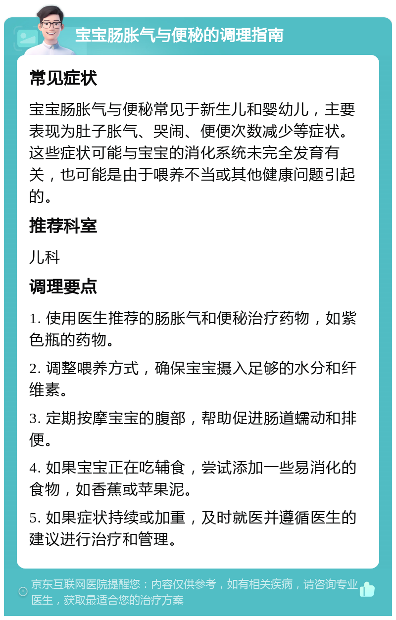 宝宝肠胀气与便秘的调理指南 常见症状 宝宝肠胀气与便秘常见于新生儿和婴幼儿，主要表现为肚子胀气、哭闹、便便次数减少等症状。这些症状可能与宝宝的消化系统未完全发育有关，也可能是由于喂养不当或其他健康问题引起的。 推荐科室 儿科 调理要点 1. 使用医生推荐的肠胀气和便秘治疗药物，如紫色瓶的药物。 2. 调整喂养方式，确保宝宝摄入足够的水分和纤维素。 3. 定期按摩宝宝的腹部，帮助促进肠道蠕动和排便。 4. 如果宝宝正在吃辅食，尝试添加一些易消化的食物，如香蕉或苹果泥。 5. 如果症状持续或加重，及时就医并遵循医生的建议进行治疗和管理。