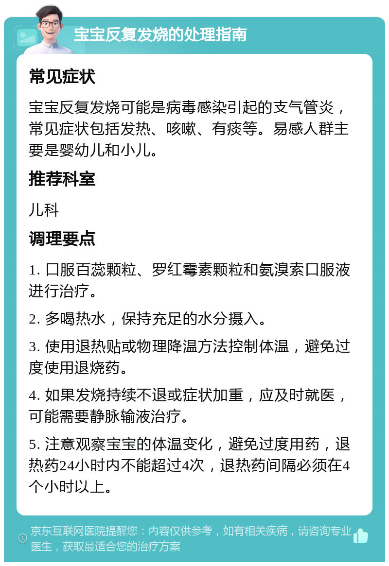 宝宝反复发烧的处理指南 常见症状 宝宝反复发烧可能是病毒感染引起的支气管炎，常见症状包括发热、咳嗽、有痰等。易感人群主要是婴幼儿和小儿。 推荐科室 儿科 调理要点 1. 口服百蕊颗粒、罗红霉素颗粒和氨溴索口服液进行治疗。 2. 多喝热水，保持充足的水分摄入。 3. 使用退热贴或物理降温方法控制体温，避免过度使用退烧药。 4. 如果发烧持续不退或症状加重，应及时就医，可能需要静脉输液治疗。 5. 注意观察宝宝的体温变化，避免过度用药，退热药24小时内不能超过4次，退热药间隔必须在4个小时以上。