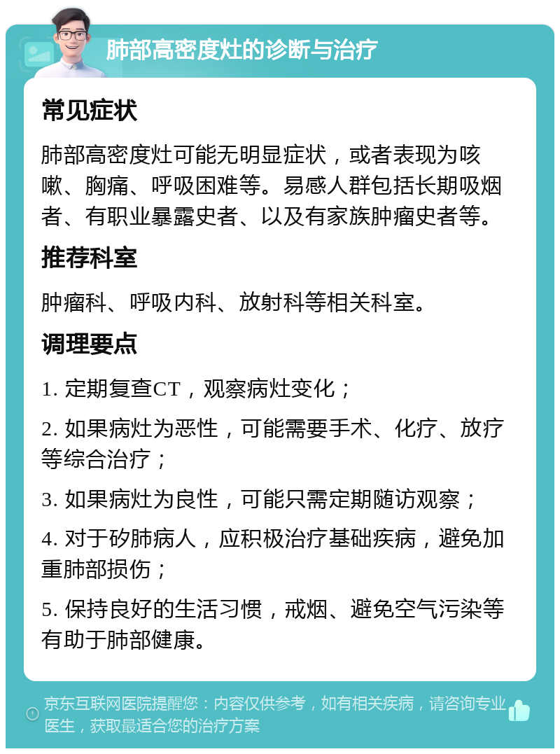 肺部高密度灶的诊断与治疗 常见症状 肺部高密度灶可能无明显症状，或者表现为咳嗽、胸痛、呼吸困难等。易感人群包括长期吸烟者、有职业暴露史者、以及有家族肿瘤史者等。 推荐科室 肿瘤科、呼吸内科、放射科等相关科室。 调理要点 1. 定期复查CT，观察病灶变化； 2. 如果病灶为恶性，可能需要手术、化疗、放疗等综合治疗； 3. 如果病灶为良性，可能只需定期随访观察； 4. 对于矽肺病人，应积极治疗基础疾病，避免加重肺部损伤； 5. 保持良好的生活习惯，戒烟、避免空气污染等有助于肺部健康。