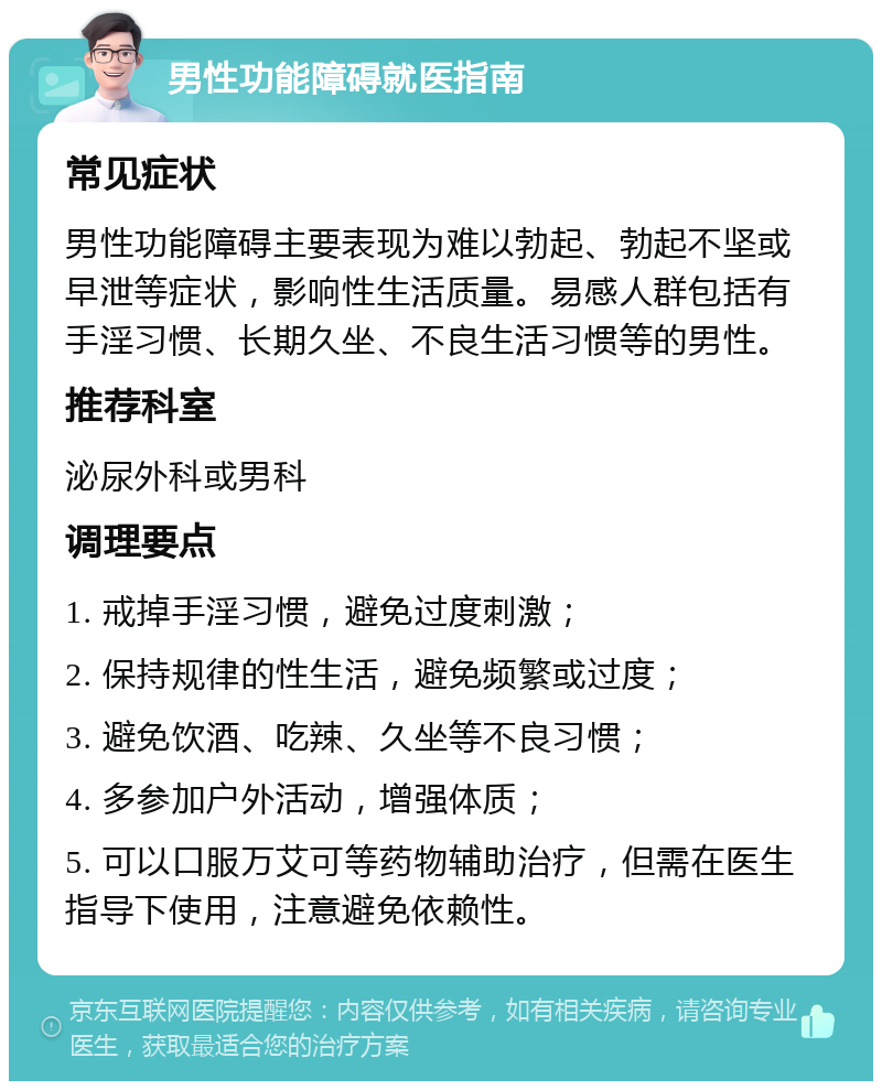 男性功能障碍就医指南 常见症状 男性功能障碍主要表现为难以勃起、勃起不坚或早泄等症状，影响性生活质量。易感人群包括有手淫习惯、长期久坐、不良生活习惯等的男性。 推荐科室 泌尿外科或男科 调理要点 1. 戒掉手淫习惯，避免过度刺激； 2. 保持规律的性生活，避免频繁或过度； 3. 避免饮酒、吃辣、久坐等不良习惯； 4. 多参加户外活动，增强体质； 5. 可以口服万艾可等药物辅助治疗，但需在医生指导下使用，注意避免依赖性。