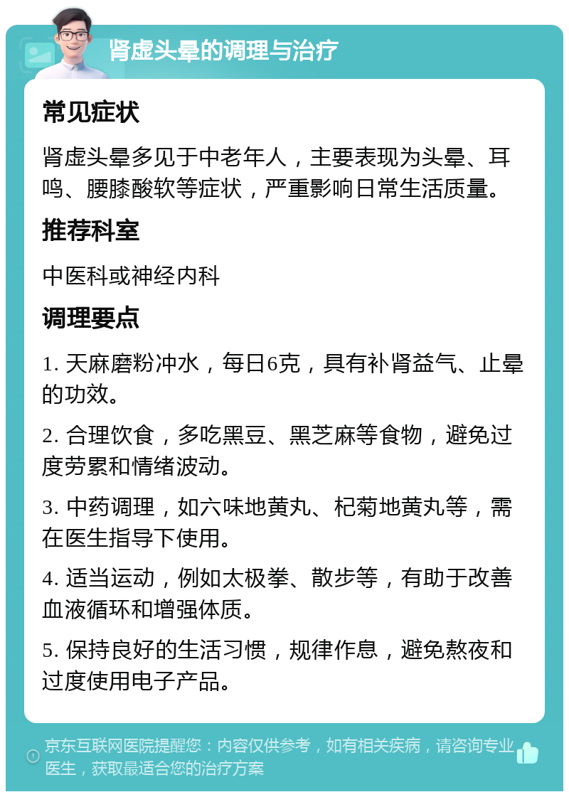 肾虚头晕的调理与治疗 常见症状 肾虚头晕多见于中老年人，主要表现为头晕、耳鸣、腰膝酸软等症状，严重影响日常生活质量。 推荐科室 中医科或神经内科 调理要点 1. 天麻磨粉冲水，每日6克，具有补肾益气、止晕的功效。 2. 合理饮食，多吃黑豆、黑芝麻等食物，避免过度劳累和情绪波动。 3. 中药调理，如六味地黄丸、杞菊地黄丸等，需在医生指导下使用。 4. 适当运动，例如太极拳、散步等，有助于改善血液循环和增强体质。 5. 保持良好的生活习惯，规律作息，避免熬夜和过度使用电子产品。