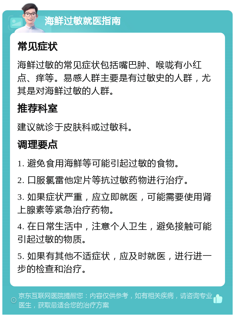 海鲜过敏就医指南 常见症状 海鲜过敏的常见症状包括嘴巴肿、喉咙有小红点、痒等。易感人群主要是有过敏史的人群，尤其是对海鲜过敏的人群。 推荐科室 建议就诊于皮肤科或过敏科。 调理要点 1. 避免食用海鲜等可能引起过敏的食物。 2. 口服氯雷他定片等抗过敏药物进行治疗。 3. 如果症状严重，应立即就医，可能需要使用肾上腺素等紧急治疗药物。 4. 在日常生活中，注意个人卫生，避免接触可能引起过敏的物质。 5. 如果有其他不适症状，应及时就医，进行进一步的检查和治疗。