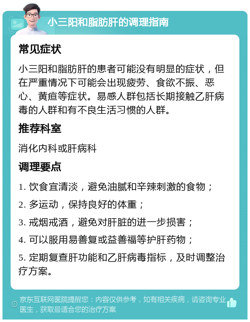 小三阳和脂肪肝的调理指南 常见症状 小三阳和脂肪肝的患者可能没有明显的症状，但在严重情况下可能会出现疲劳、食欲不振、恶心、黄疸等症状。易感人群包括长期接触乙肝病毒的人群和有不良生活习惯的人群。 推荐科室 消化内科或肝病科 调理要点 1. 饮食宜清淡，避免油腻和辛辣刺激的食物； 2. 多运动，保持良好的体重； 3. 戒烟戒酒，避免对肝脏的进一步损害； 4. 可以服用易善复或益善福等护肝药物； 5. 定期复查肝功能和乙肝病毒指标，及时调整治疗方案。