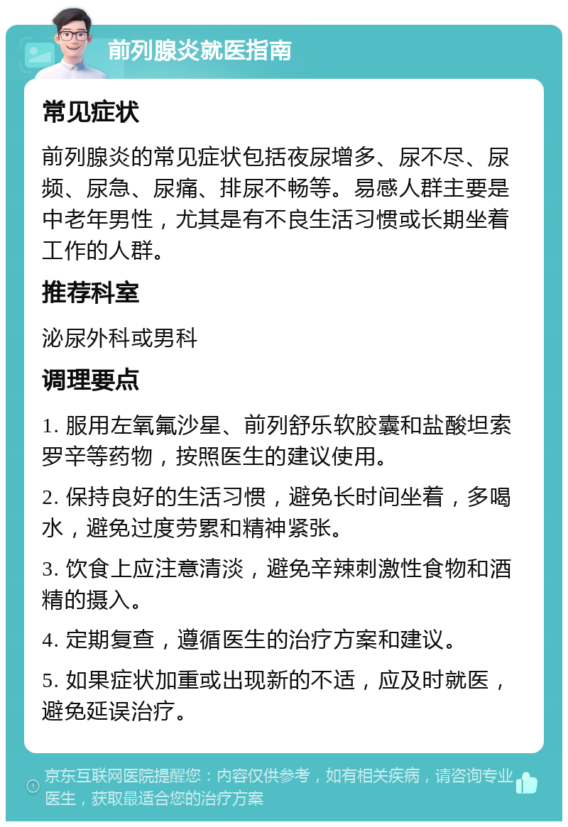 前列腺炎就医指南 常见症状 前列腺炎的常见症状包括夜尿增多、尿不尽、尿频、尿急、尿痛、排尿不畅等。易感人群主要是中老年男性，尤其是有不良生活习惯或长期坐着工作的人群。 推荐科室 泌尿外科或男科 调理要点 1. 服用左氧氟沙星、前列舒乐软胶囊和盐酸坦索罗辛等药物，按照医生的建议使用。 2. 保持良好的生活习惯，避免长时间坐着，多喝水，避免过度劳累和精神紧张。 3. 饮食上应注意清淡，避免辛辣刺激性食物和酒精的摄入。 4. 定期复查，遵循医生的治疗方案和建议。 5. 如果症状加重或出现新的不适，应及时就医，避免延误治疗。