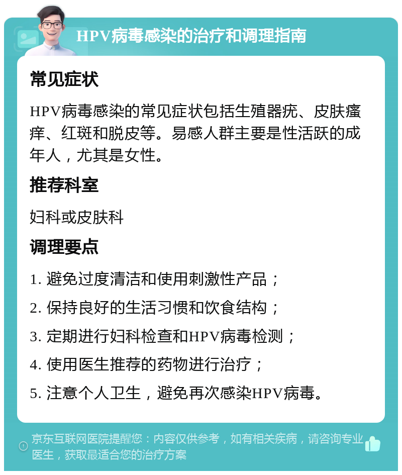 HPV病毒感染的治疗和调理指南 常见症状 HPV病毒感染的常见症状包括生殖器疣、皮肤瘙痒、红斑和脱皮等。易感人群主要是性活跃的成年人，尤其是女性。 推荐科室 妇科或皮肤科 调理要点 1. 避免过度清洁和使用刺激性产品； 2. 保持良好的生活习惯和饮食结构； 3. 定期进行妇科检查和HPV病毒检测； 4. 使用医生推荐的药物进行治疗； 5. 注意个人卫生，避免再次感染HPV病毒。