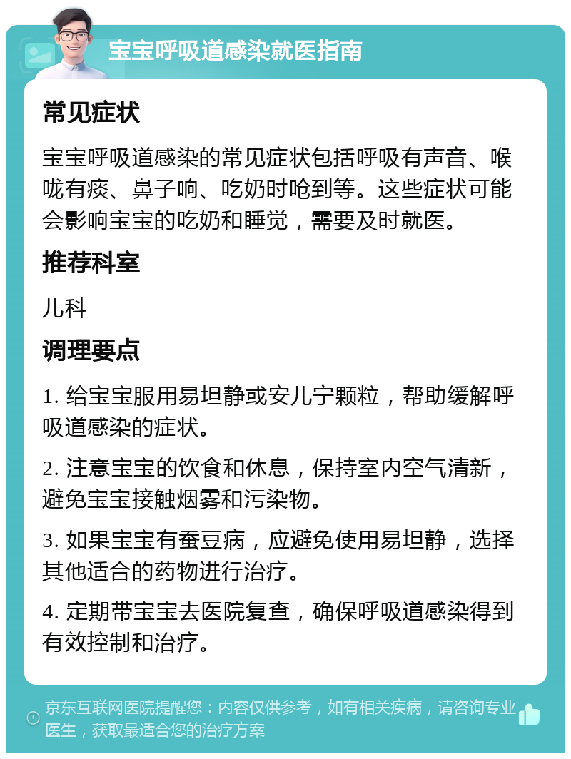 宝宝呼吸道感染就医指南 常见症状 宝宝呼吸道感染的常见症状包括呼吸有声音、喉咙有痰、鼻子响、吃奶时呛到等。这些症状可能会影响宝宝的吃奶和睡觉，需要及时就医。 推荐科室 儿科 调理要点 1. 给宝宝服用易坦静或安儿宁颗粒，帮助缓解呼吸道感染的症状。 2. 注意宝宝的饮食和休息，保持室内空气清新，避免宝宝接触烟雾和污染物。 3. 如果宝宝有蚕豆病，应避免使用易坦静，选择其他适合的药物进行治疗。 4. 定期带宝宝去医院复查，确保呼吸道感染得到有效控制和治疗。