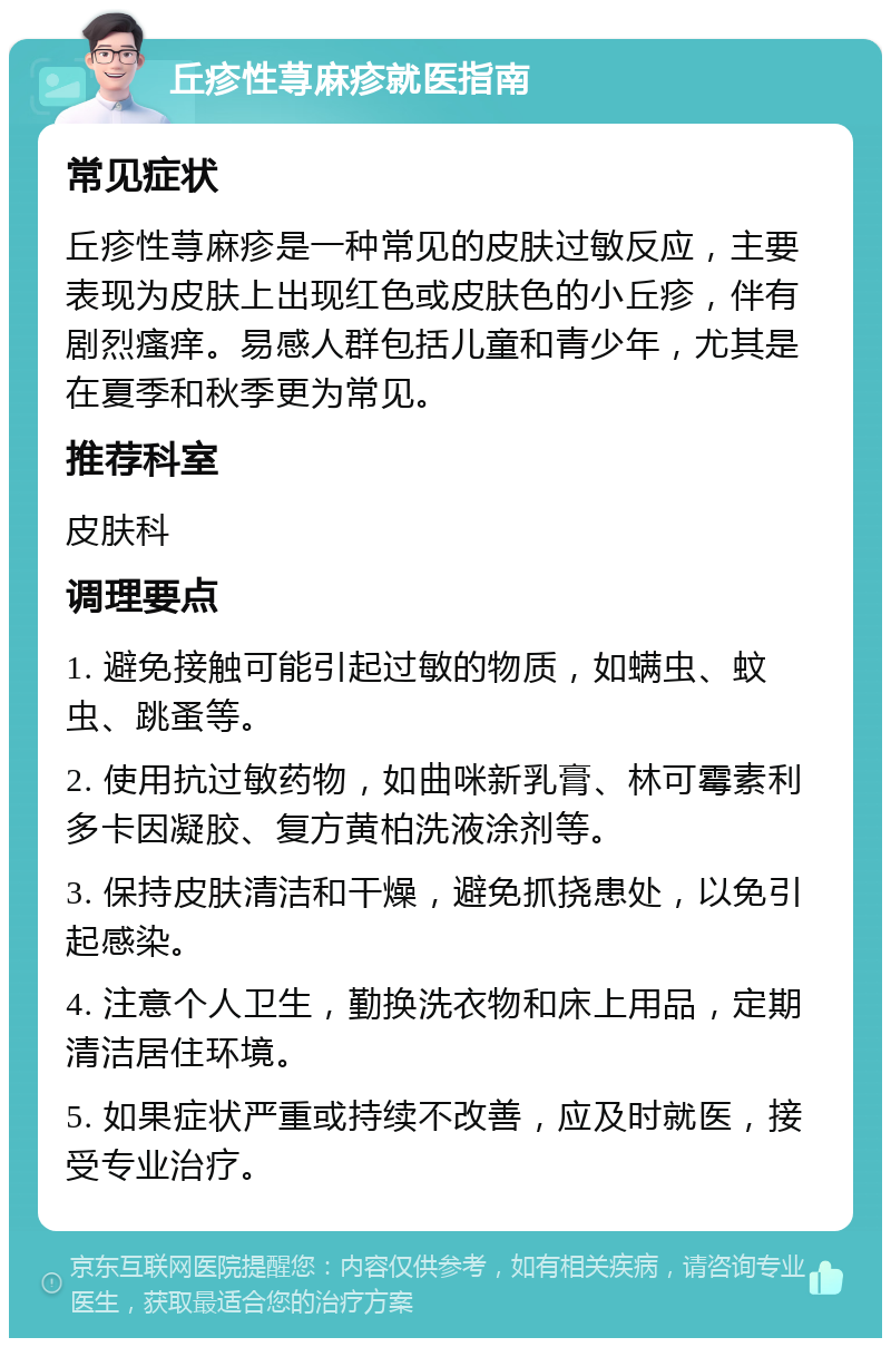 丘疹性荨麻疹就医指南 常见症状 丘疹性荨麻疹是一种常见的皮肤过敏反应，主要表现为皮肤上出现红色或皮肤色的小丘疹，伴有剧烈瘙痒。易感人群包括儿童和青少年，尤其是在夏季和秋季更为常见。 推荐科室 皮肤科 调理要点 1. 避免接触可能引起过敏的物质，如螨虫、蚊虫、跳蚤等。 2. 使用抗过敏药物，如曲咪新乳膏、林可霉素利多卡因凝胶、复方黄柏洗液涂剂等。 3. 保持皮肤清洁和干燥，避免抓挠患处，以免引起感染。 4. 注意个人卫生，勤换洗衣物和床上用品，定期清洁居住环境。 5. 如果症状严重或持续不改善，应及时就医，接受专业治疗。