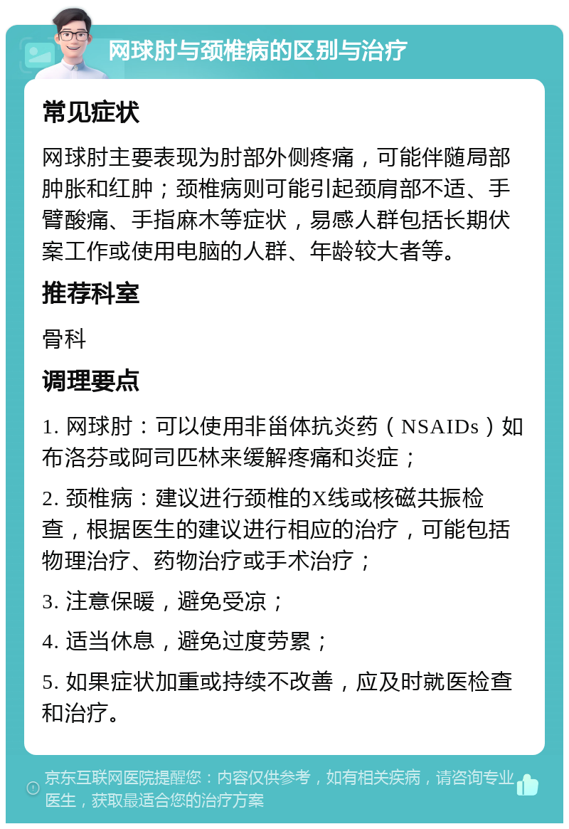 网球肘与颈椎病的区别与治疗 常见症状 网球肘主要表现为肘部外侧疼痛，可能伴随局部肿胀和红肿；颈椎病则可能引起颈肩部不适、手臂酸痛、手指麻木等症状，易感人群包括长期伏案工作或使用电脑的人群、年龄较大者等。 推荐科室 骨科 调理要点 1. 网球肘：可以使用非甾体抗炎药（NSAIDs）如布洛芬或阿司匹林来缓解疼痛和炎症； 2. 颈椎病：建议进行颈椎的X线或核磁共振检查，根据医生的建议进行相应的治疗，可能包括物理治疗、药物治疗或手术治疗； 3. 注意保暖，避免受凉； 4. 适当休息，避免过度劳累； 5. 如果症状加重或持续不改善，应及时就医检查和治疗。