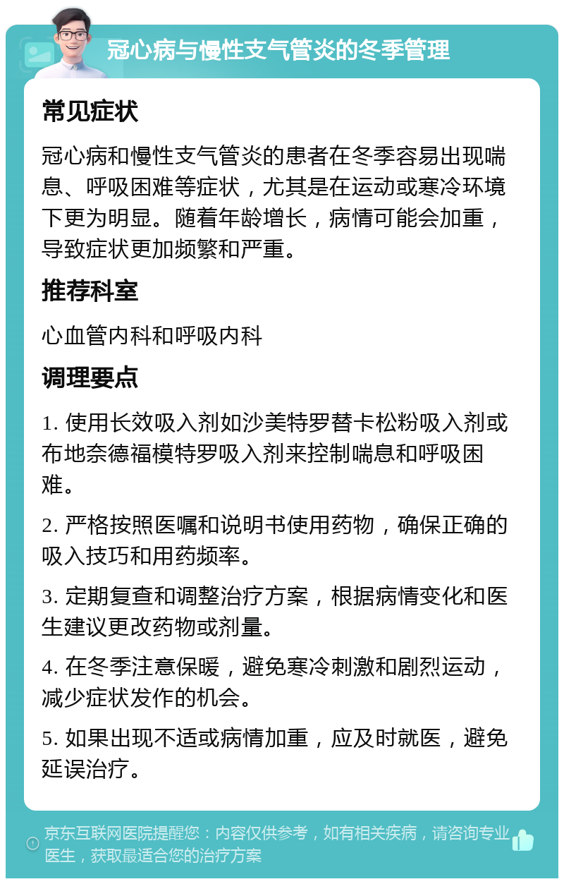 冠心病与慢性支气管炎的冬季管理 常见症状 冠心病和慢性支气管炎的患者在冬季容易出现喘息、呼吸困难等症状，尤其是在运动或寒冷环境下更为明显。随着年龄增长，病情可能会加重，导致症状更加频繁和严重。 推荐科室 心血管内科和呼吸内科 调理要点 1. 使用长效吸入剂如沙美特罗替卡松粉吸入剂或布地奈德福模特罗吸入剂来控制喘息和呼吸困难。 2. 严格按照医嘱和说明书使用药物，确保正确的吸入技巧和用药频率。 3. 定期复查和调整治疗方案，根据病情变化和医生建议更改药物或剂量。 4. 在冬季注意保暖，避免寒冷刺激和剧烈运动，减少症状发作的机会。 5. 如果出现不适或病情加重，应及时就医，避免延误治疗。